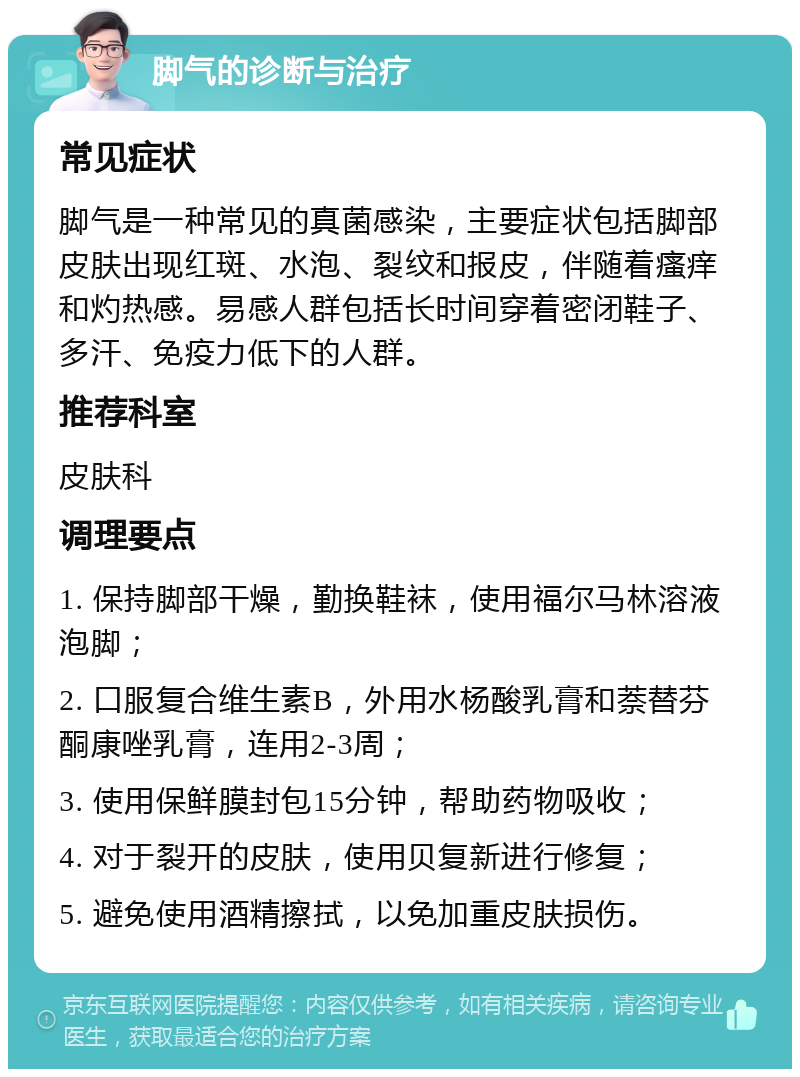 脚气的诊断与治疗 常见症状 脚气是一种常见的真菌感染，主要症状包括脚部皮肤出现红斑、水泡、裂纹和报皮，伴随着瘙痒和灼热感。易感人群包括长时间穿着密闭鞋子、多汗、免疫力低下的人群。 推荐科室 皮肤科 调理要点 1. 保持脚部干燥，勤换鞋袜，使用福尔马林溶液泡脚； 2. 口服复合维生素B，外用水杨酸乳膏和萘替芬酮康唑乳膏，连用2-3周； 3. 使用保鲜膜封包15分钟，帮助药物吸收； 4. 对于裂开的皮肤，使用贝复新进行修复； 5. 避免使用酒精擦拭，以免加重皮肤损伤。