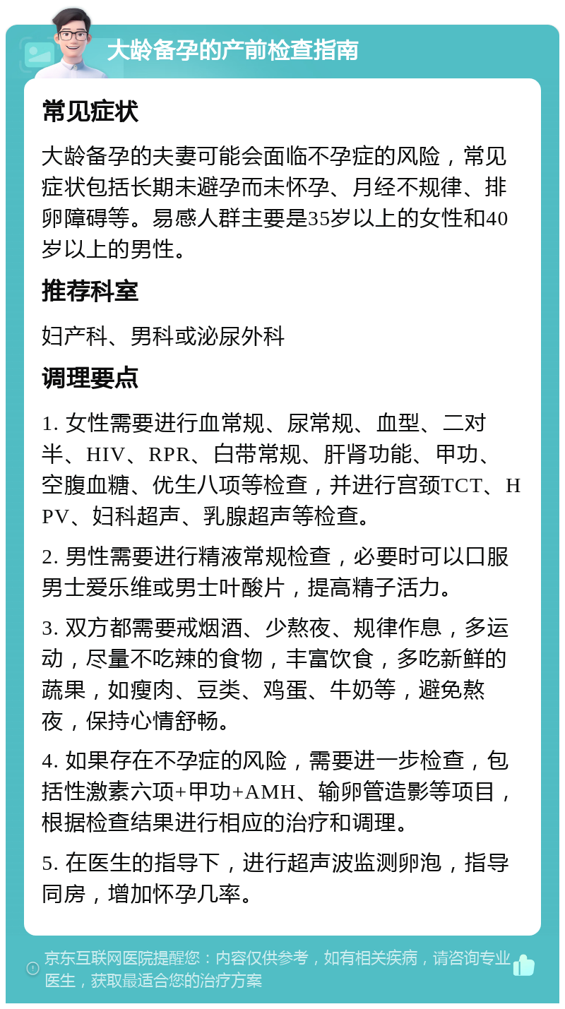 大龄备孕的产前检查指南 常见症状 大龄备孕的夫妻可能会面临不孕症的风险，常见症状包括长期未避孕而未怀孕、月经不规律、排卵障碍等。易感人群主要是35岁以上的女性和40岁以上的男性。 推荐科室 妇产科、男科或泌尿外科 调理要点 1. 女性需要进行血常规、尿常规、血型、二对半、HIV、RPR、白带常规、肝肾功能、甲功、空腹血糖、优生八项等检查，并进行宫颈TCT、HPV、妇科超声、乳腺超声等检查。 2. 男性需要进行精液常规检查，必要时可以口服男士爱乐维或男士叶酸片，提高精子活力。 3. 双方都需要戒烟酒、少熬夜、规律作息，多运动，尽量不吃辣的食物，丰富饮食，多吃新鲜的蔬果，如瘦肉、豆类、鸡蛋、牛奶等，避免熬夜，保持心情舒畅。 4. 如果存在不孕症的风险，需要进一步检查，包括性激素六项+甲功+AMH、输卵管造影等项目，根据检查结果进行相应的治疗和调理。 5. 在医生的指导下，进行超声波监测卵泡，指导同房，增加怀孕几率。