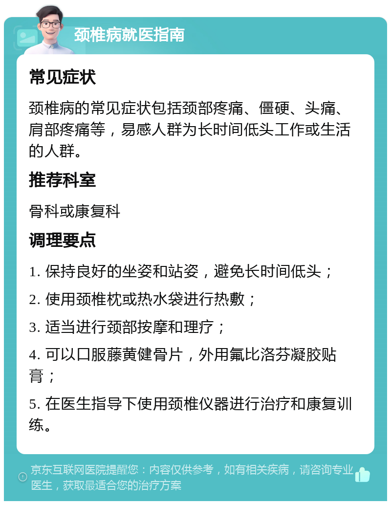 颈椎病就医指南 常见症状 颈椎病的常见症状包括颈部疼痛、僵硬、头痛、肩部疼痛等，易感人群为长时间低头工作或生活的人群。 推荐科室 骨科或康复科 调理要点 1. 保持良好的坐姿和站姿，避免长时间低头； 2. 使用颈椎枕或热水袋进行热敷； 3. 适当进行颈部按摩和理疗； 4. 可以口服藤黄健骨片，外用氟比洛芬凝胶贴膏； 5. 在医生指导下使用颈椎仪器进行治疗和康复训练。