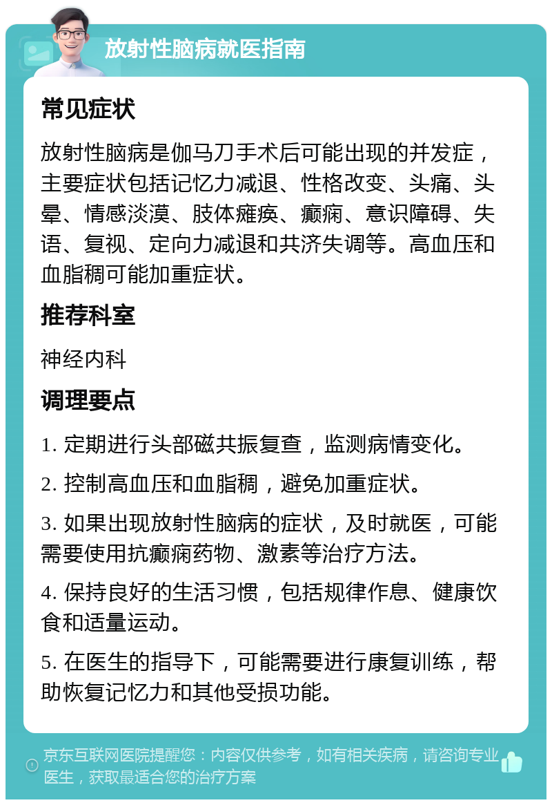 放射性脑病就医指南 常见症状 放射性脑病是伽马刀手术后可能出现的并发症，主要症状包括记忆力减退、性格改变、头痛、头晕、情感淡漠、肢体瘫痪、癫痫、意识障碍、失语、复视、定向力减退和共济失调等。高血压和血脂稠可能加重症状。 推荐科室 神经内科 调理要点 1. 定期进行头部磁共振复查，监测病情变化。 2. 控制高血压和血脂稠，避免加重症状。 3. 如果出现放射性脑病的症状，及时就医，可能需要使用抗癫痫药物、激素等治疗方法。 4. 保持良好的生活习惯，包括规律作息、健康饮食和适量运动。 5. 在医生的指导下，可能需要进行康复训练，帮助恢复记忆力和其他受损功能。