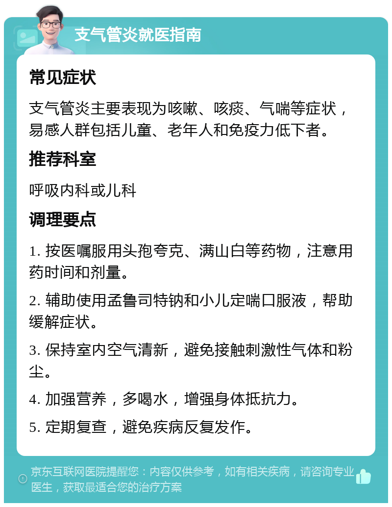 支气管炎就医指南 常见症状 支气管炎主要表现为咳嗽、咳痰、气喘等症状，易感人群包括儿童、老年人和免疫力低下者。 推荐科室 呼吸内科或儿科 调理要点 1. 按医嘱服用头孢夸克、满山白等药物，注意用药时间和剂量。 2. 辅助使用孟鲁司特钠和小儿定喘口服液，帮助缓解症状。 3. 保持室内空气清新，避免接触刺激性气体和粉尘。 4. 加强营养，多喝水，增强身体抵抗力。 5. 定期复查，避免疾病反复发作。