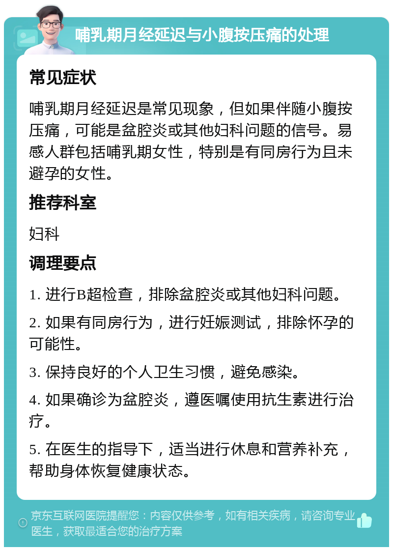 哺乳期月经延迟与小腹按压痛的处理 常见症状 哺乳期月经延迟是常见现象，但如果伴随小腹按压痛，可能是盆腔炎或其他妇科问题的信号。易感人群包括哺乳期女性，特别是有同房行为且未避孕的女性。 推荐科室 妇科 调理要点 1. 进行B超检查，排除盆腔炎或其他妇科问题。 2. 如果有同房行为，进行妊娠测试，排除怀孕的可能性。 3. 保持良好的个人卫生习惯，避免感染。 4. 如果确诊为盆腔炎，遵医嘱使用抗生素进行治疗。 5. 在医生的指导下，适当进行休息和营养补充，帮助身体恢复健康状态。