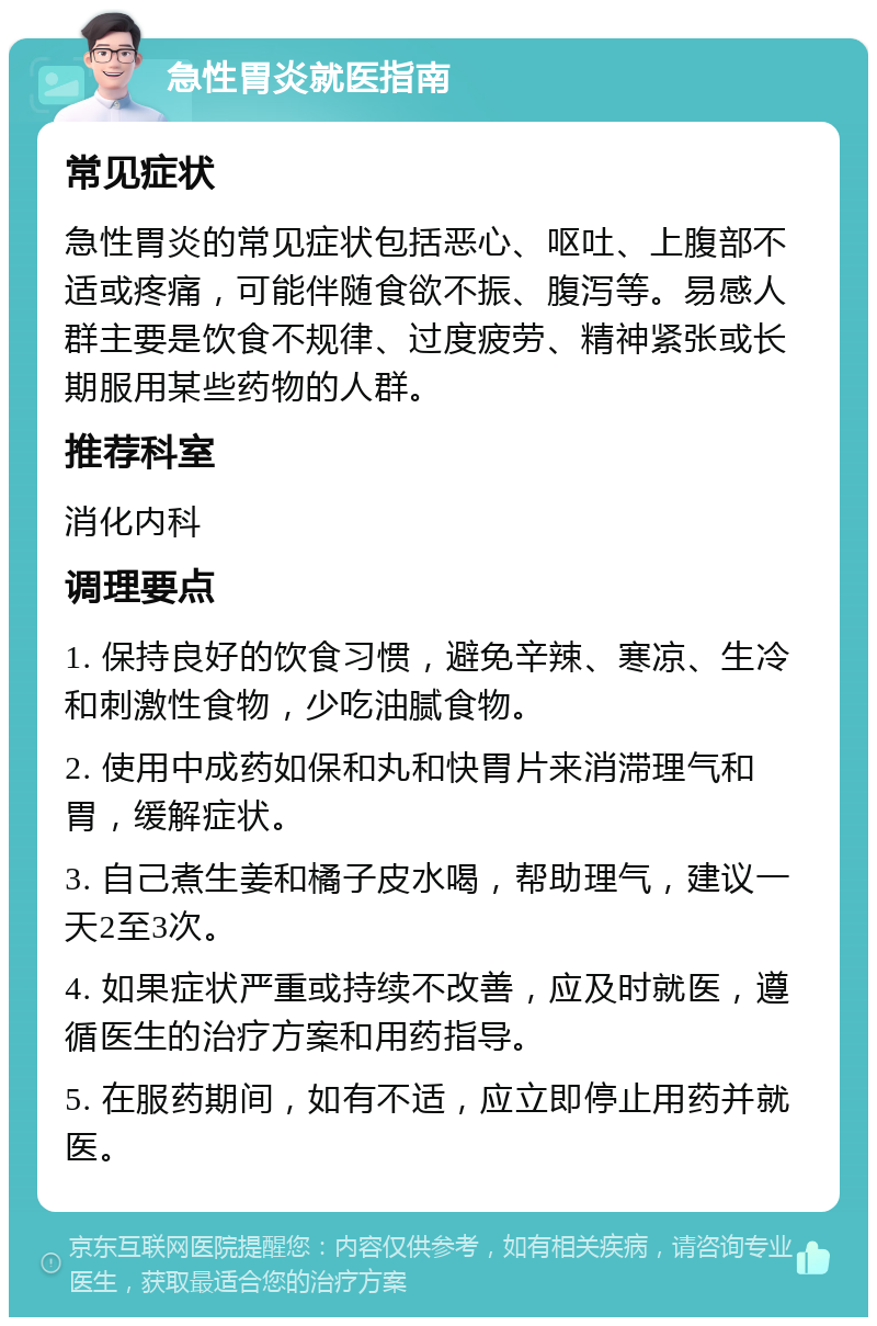 急性胃炎就医指南 常见症状 急性胃炎的常见症状包括恶心、呕吐、上腹部不适或疼痛，可能伴随食欲不振、腹泻等。易感人群主要是饮食不规律、过度疲劳、精神紧张或长期服用某些药物的人群。 推荐科室 消化内科 调理要点 1. 保持良好的饮食习惯，避免辛辣、寒凉、生冷和刺激性食物，少吃油腻食物。 2. 使用中成药如保和丸和快胃片来消滞理气和胃，缓解症状。 3. 自己煮生姜和橘子皮水喝，帮助理气，建议一天2至3次。 4. 如果症状严重或持续不改善，应及时就医，遵循医生的治疗方案和用药指导。 5. 在服药期间，如有不适，应立即停止用药并就医。