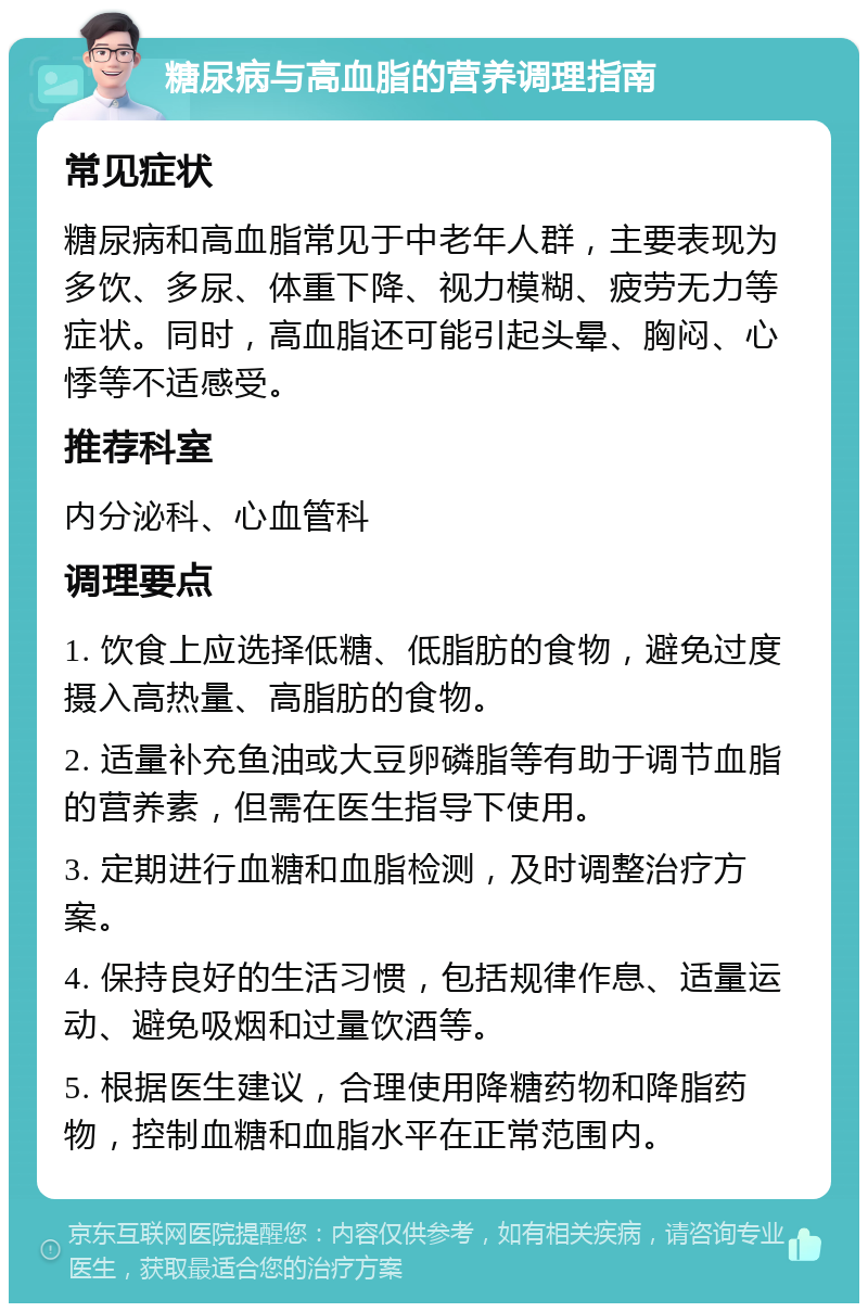 糖尿病与高血脂的营养调理指南 常见症状 糖尿病和高血脂常见于中老年人群，主要表现为多饮、多尿、体重下降、视力模糊、疲劳无力等症状。同时，高血脂还可能引起头晕、胸闷、心悸等不适感受。 推荐科室 内分泌科、心血管科 调理要点 1. 饮食上应选择低糖、低脂肪的食物，避免过度摄入高热量、高脂肪的食物。 2. 适量补充鱼油或大豆卵磷脂等有助于调节血脂的营养素，但需在医生指导下使用。 3. 定期进行血糖和血脂检测，及时调整治疗方案。 4. 保持良好的生活习惯，包括规律作息、适量运动、避免吸烟和过量饮酒等。 5. 根据医生建议，合理使用降糖药物和降脂药物，控制血糖和血脂水平在正常范围内。