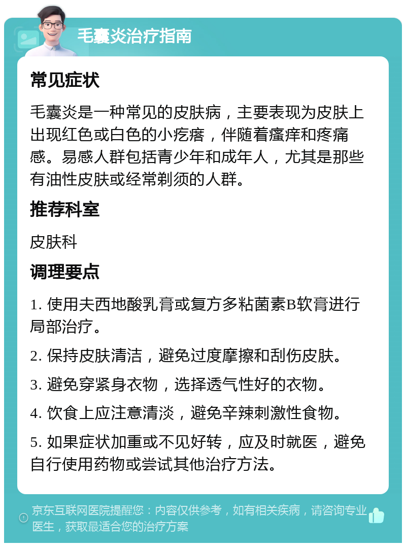 毛囊炎治疗指南 常见症状 毛囊炎是一种常见的皮肤病，主要表现为皮肤上出现红色或白色的小疙瘩，伴随着瘙痒和疼痛感。易感人群包括青少年和成年人，尤其是那些有油性皮肤或经常剃须的人群。 推荐科室 皮肤科 调理要点 1. 使用夫西地酸乳膏或复方多粘菌素B软膏进行局部治疗。 2. 保持皮肤清洁，避免过度摩擦和刮伤皮肤。 3. 避免穿紧身衣物，选择透气性好的衣物。 4. 饮食上应注意清淡，避免辛辣刺激性食物。 5. 如果症状加重或不见好转，应及时就医，避免自行使用药物或尝试其他治疗方法。