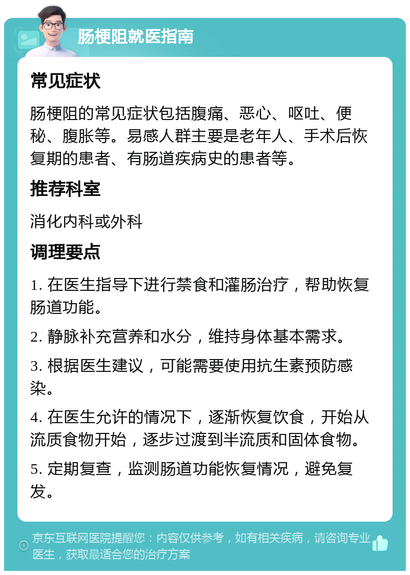 肠梗阻就医指南 常见症状 肠梗阻的常见症状包括腹痛、恶心、呕吐、便秘、腹胀等。易感人群主要是老年人、手术后恢复期的患者、有肠道疾病史的患者等。 推荐科室 消化内科或外科 调理要点 1. 在医生指导下进行禁食和灌肠治疗，帮助恢复肠道功能。 2. 静脉补充营养和水分，维持身体基本需求。 3. 根据医生建议，可能需要使用抗生素预防感染。 4. 在医生允许的情况下，逐渐恢复饮食，开始从流质食物开始，逐步过渡到半流质和固体食物。 5. 定期复查，监测肠道功能恢复情况，避免复发。