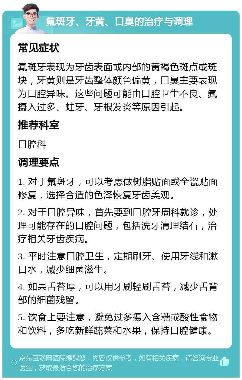 氟斑牙、牙黄、口臭的治疗与调理 常见症状 氟斑牙表现为牙齿表面或内部的黄褐色斑点或斑块，牙黄则是牙齿整体颜色偏黄，口臭主要表现为口腔异味。这些问题可能由口腔卫生不良、氟摄入过多、蛀牙、牙根发炎等原因引起。 推荐科室 口腔科 调理要点 1. 对于氟斑牙，可以考虑做树脂贴面或全瓷贴面修复，选择合适的色泽恢复牙齿美观。 2. 对于口腔异味，首先要到口腔牙周科就诊，处理可能存在的口腔问题，包括洗牙清理结石，治疗相关牙齿疾病。 3. 平时注意口腔卫生，定期刷牙、使用牙线和漱口水，减少细菌滋生。 4. 如果舌苔厚，可以用牙刷轻刷舌苔，减少舌背部的细菌残留。 5. 饮食上要注意，避免过多摄入含糖或酸性食物和饮料，多吃新鲜蔬菜和水果，保持口腔健康。