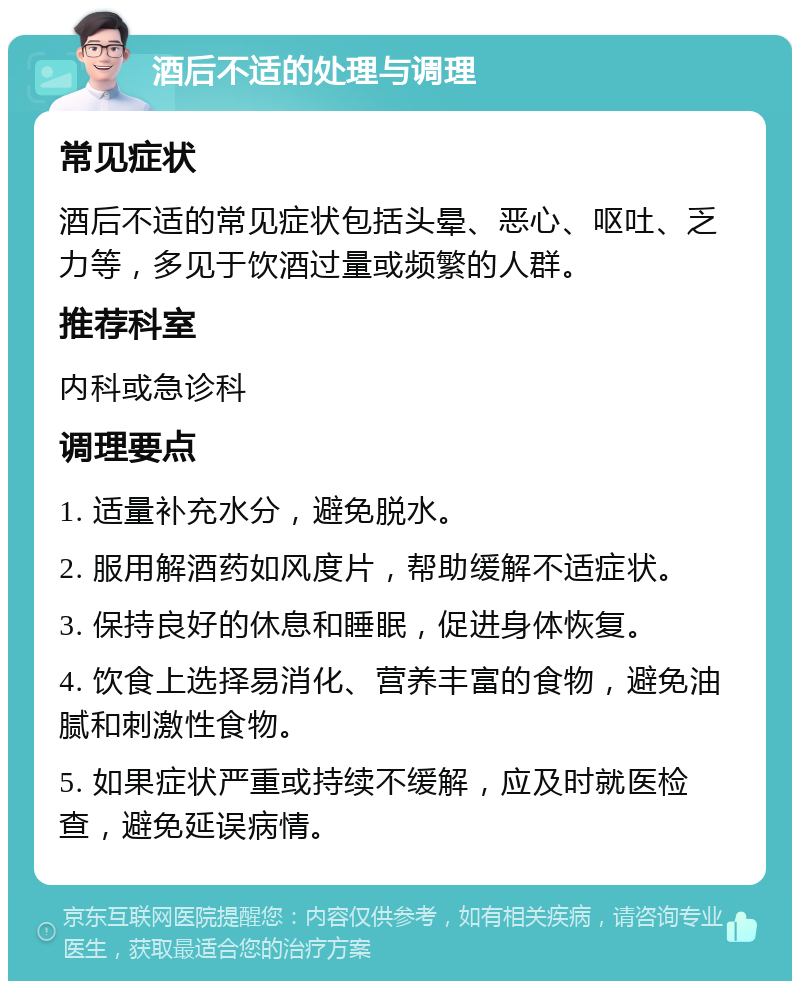 酒后不适的处理与调理 常见症状 酒后不适的常见症状包括头晕、恶心、呕吐、乏力等，多见于饮酒过量或频繁的人群。 推荐科室 内科或急诊科 调理要点 1. 适量补充水分，避免脱水。 2. 服用解酒药如风度片，帮助缓解不适症状。 3. 保持良好的休息和睡眠，促进身体恢复。 4. 饮食上选择易消化、营养丰富的食物，避免油腻和刺激性食物。 5. 如果症状严重或持续不缓解，应及时就医检查，避免延误病情。