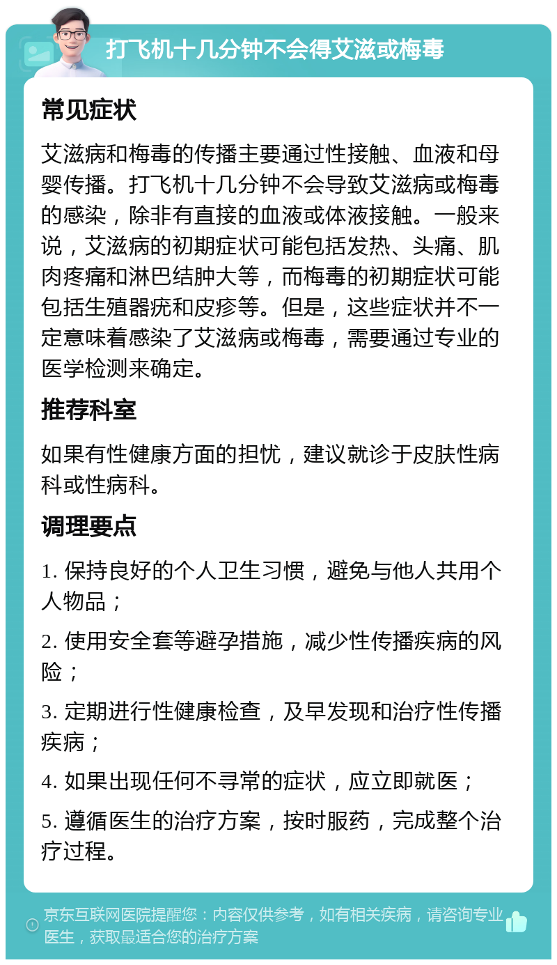 打飞机十几分钟不会得艾滋或梅毒 常见症状 艾滋病和梅毒的传播主要通过性接触、血液和母婴传播。打飞机十几分钟不会导致艾滋病或梅毒的感染，除非有直接的血液或体液接触。一般来说，艾滋病的初期症状可能包括发热、头痛、肌肉疼痛和淋巴结肿大等，而梅毒的初期症状可能包括生殖器疣和皮疹等。但是，这些症状并不一定意味着感染了艾滋病或梅毒，需要通过专业的医学检测来确定。 推荐科室 如果有性健康方面的担忧，建议就诊于皮肤性病科或性病科。 调理要点 1. 保持良好的个人卫生习惯，避免与他人共用个人物品； 2. 使用安全套等避孕措施，减少性传播疾病的风险； 3. 定期进行性健康检查，及早发现和治疗性传播疾病； 4. 如果出现任何不寻常的症状，应立即就医； 5. 遵循医生的治疗方案，按时服药，完成整个治疗过程。