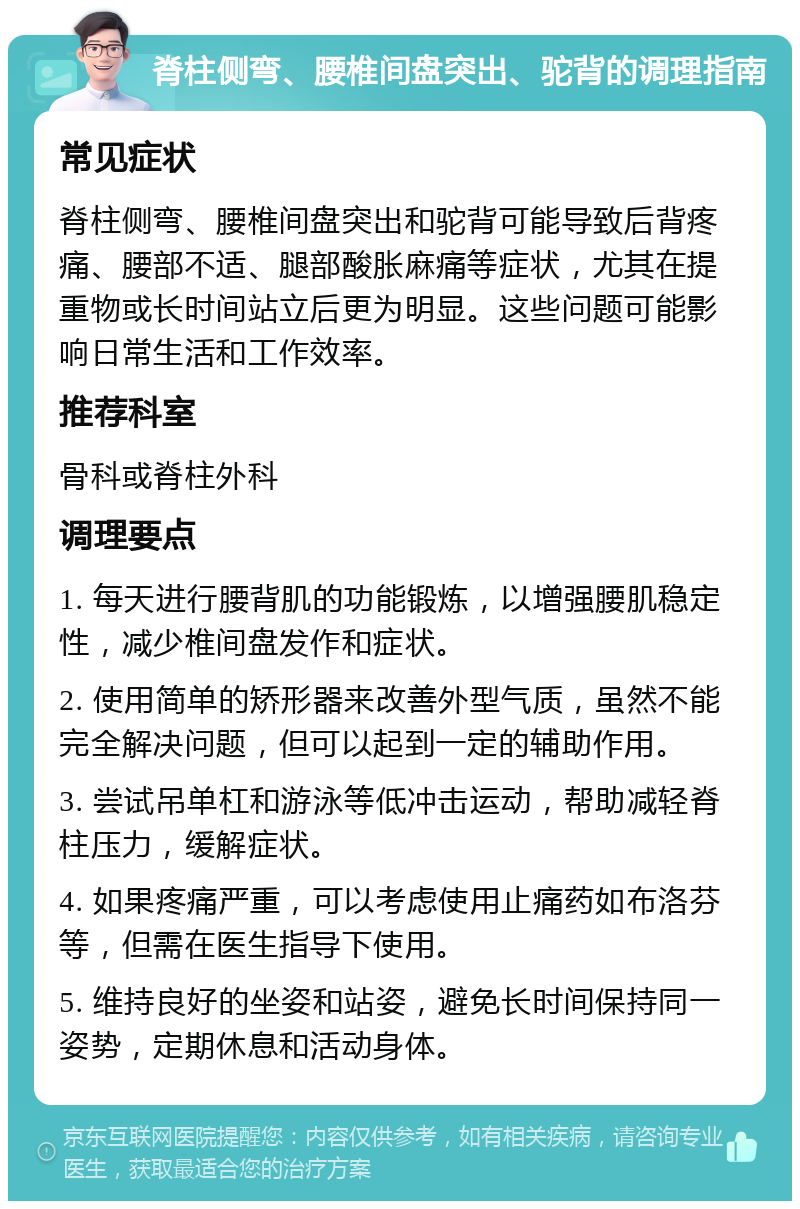 脊柱侧弯、腰椎间盘突出、驼背的调理指南 常见症状 脊柱侧弯、腰椎间盘突出和驼背可能导致后背疼痛、腰部不适、腿部酸胀麻痛等症状，尤其在提重物或长时间站立后更为明显。这些问题可能影响日常生活和工作效率。 推荐科室 骨科或脊柱外科 调理要点 1. 每天进行腰背肌的功能锻炼，以增强腰肌稳定性，减少椎间盘发作和症状。 2. 使用简单的矫形器来改善外型气质，虽然不能完全解决问题，但可以起到一定的辅助作用。 3. 尝试吊单杠和游泳等低冲击运动，帮助减轻脊柱压力，缓解症状。 4. 如果疼痛严重，可以考虑使用止痛药如布洛芬等，但需在医生指导下使用。 5. 维持良好的坐姿和站姿，避免长时间保持同一姿势，定期休息和活动身体。