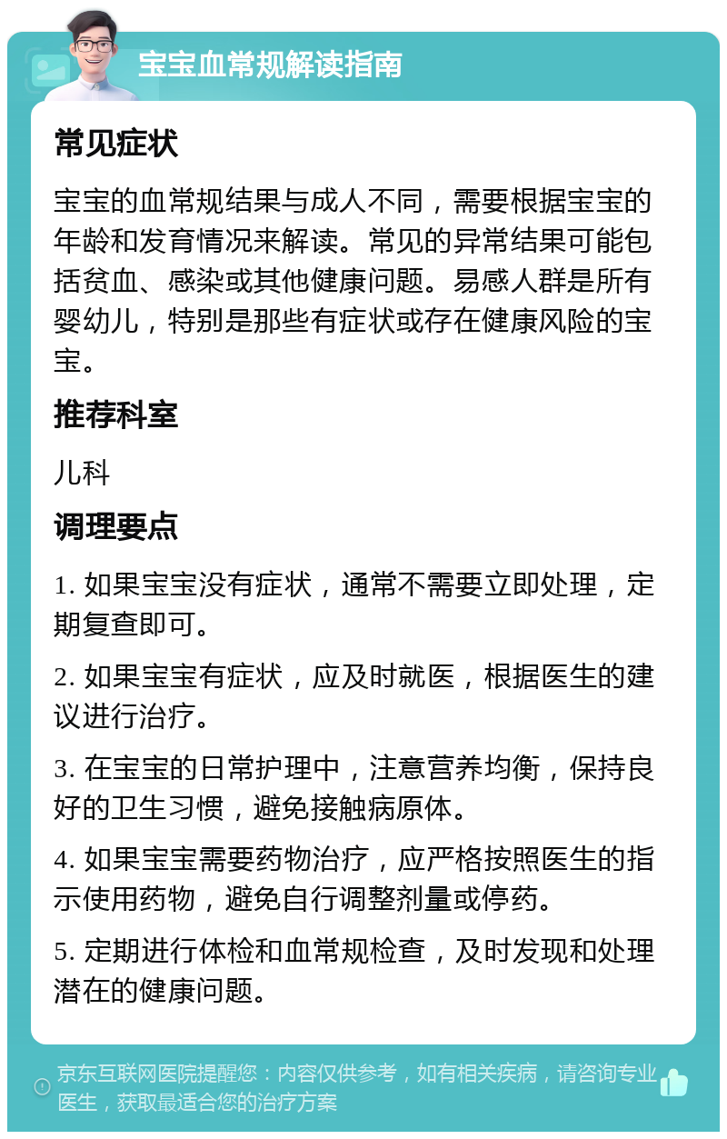 宝宝血常规解读指南 常见症状 宝宝的血常规结果与成人不同，需要根据宝宝的年龄和发育情况来解读。常见的异常结果可能包括贫血、感染或其他健康问题。易感人群是所有婴幼儿，特别是那些有症状或存在健康风险的宝宝。 推荐科室 儿科 调理要点 1. 如果宝宝没有症状，通常不需要立即处理，定期复查即可。 2. 如果宝宝有症状，应及时就医，根据医生的建议进行治疗。 3. 在宝宝的日常护理中，注意营养均衡，保持良好的卫生习惯，避免接触病原体。 4. 如果宝宝需要药物治疗，应严格按照医生的指示使用药物，避免自行调整剂量或停药。 5. 定期进行体检和血常规检查，及时发现和处理潜在的健康问题。