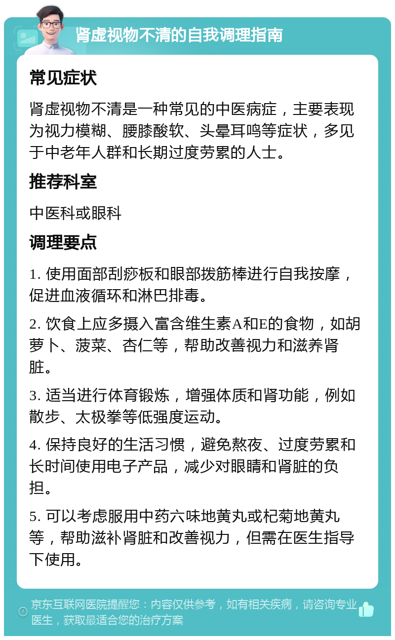 肾虚视物不清的自我调理指南 常见症状 肾虚视物不清是一种常见的中医病症，主要表现为视力模糊、腰膝酸软、头晕耳鸣等症状，多见于中老年人群和长期过度劳累的人士。 推荐科室 中医科或眼科 调理要点 1. 使用面部刮痧板和眼部拨筋棒进行自我按摩，促进血液循环和淋巴排毒。 2. 饮食上应多摄入富含维生素A和E的食物，如胡萝卜、菠菜、杏仁等，帮助改善视力和滋养肾脏。 3. 适当进行体育锻炼，增强体质和肾功能，例如散步、太极拳等低强度运动。 4. 保持良好的生活习惯，避免熬夜、过度劳累和长时间使用电子产品，减少对眼睛和肾脏的负担。 5. 可以考虑服用中药六味地黄丸或杞菊地黄丸等，帮助滋补肾脏和改善视力，但需在医生指导下使用。