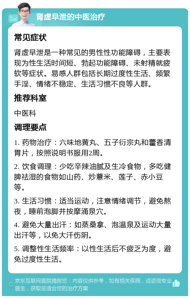 肾虚早泄的中医治疗 常见症状 肾虚早泄是一种常见的男性性功能障碍，主要表现为性生活时间短、勃起功能障碍、未射精就疲软等症状。易感人群包括长期过度性生活、频繁手淫、情绪不稳定、生活习惯不良等人群。 推荐科室 中医科 调理要点 1. 药物治疗：六味地黄丸、五子衍宗丸和藿香清胃片，按照说明书服用2周。 2. 饮食调理：少吃辛辣油腻及生冷食物，多吃健脾祛湿的食物如山药、炒薏米、莲子、赤小豆等。 3. 生活习惯：适当运动，注意情绪调节，避免熬夜，睡前泡脚并按摩涌泉穴。 4. 避免大量出汗：如蒸桑拿、泡温泉及运动大量出汗等，以免大汗伤阴。 5. 调整性生活频率：以性生活后不疲乏为度，避免过度性生活。