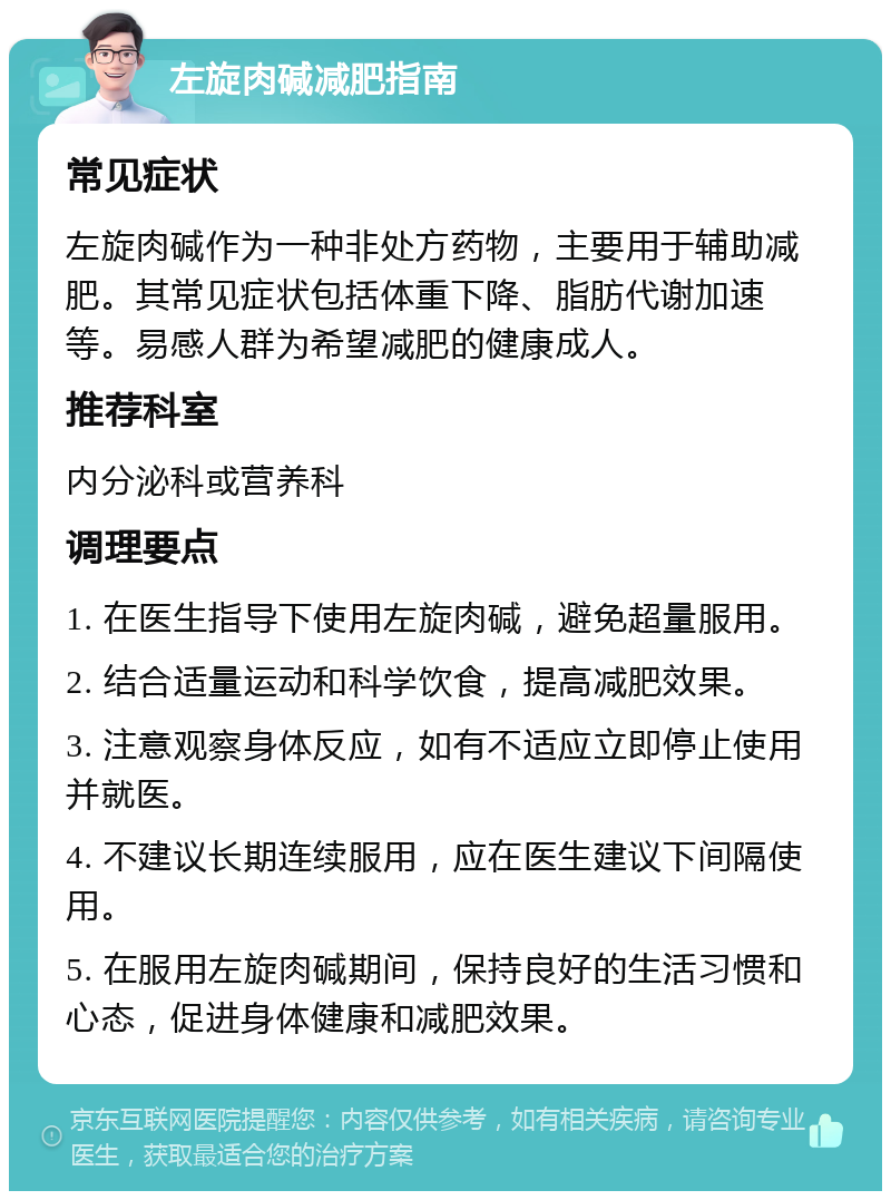 左旋肉碱减肥指南 常见症状 左旋肉碱作为一种非处方药物，主要用于辅助减肥。其常见症状包括体重下降、脂肪代谢加速等。易感人群为希望减肥的健康成人。 推荐科室 内分泌科或营养科 调理要点 1. 在医生指导下使用左旋肉碱，避免超量服用。 2. 结合适量运动和科学饮食，提高减肥效果。 3. 注意观察身体反应，如有不适应立即停止使用并就医。 4. 不建议长期连续服用，应在医生建议下间隔使用。 5. 在服用左旋肉碱期间，保持良好的生活习惯和心态，促进身体健康和减肥效果。