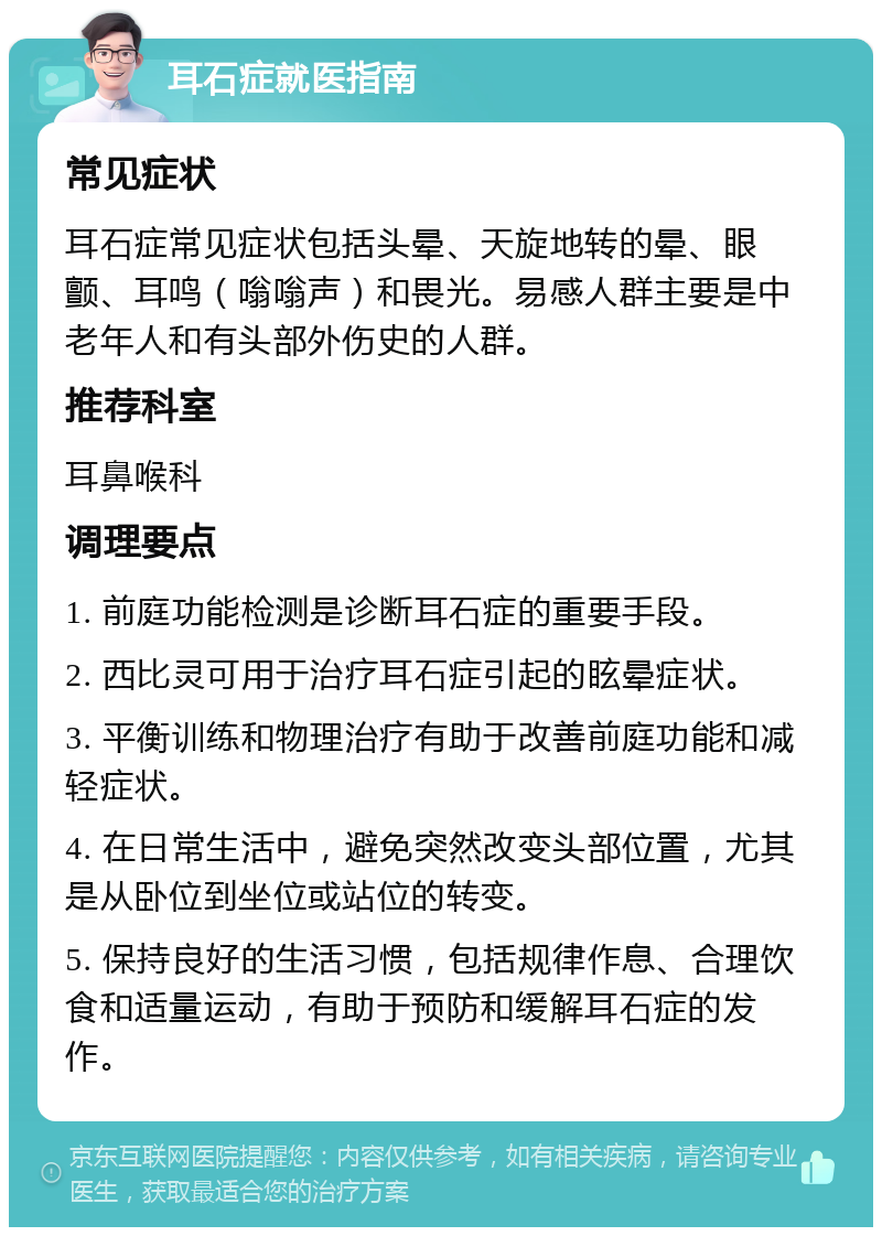 耳石症就医指南 常见症状 耳石症常见症状包括头晕、天旋地转的晕、眼颤、耳鸣（嗡嗡声）和畏光。易感人群主要是中老年人和有头部外伤史的人群。 推荐科室 耳鼻喉科 调理要点 1. 前庭功能检测是诊断耳石症的重要手段。 2. 西比灵可用于治疗耳石症引起的眩晕症状。 3. 平衡训练和物理治疗有助于改善前庭功能和减轻症状。 4. 在日常生活中，避免突然改变头部位置，尤其是从卧位到坐位或站位的转变。 5. 保持良好的生活习惯，包括规律作息、合理饮食和适量运动，有助于预防和缓解耳石症的发作。