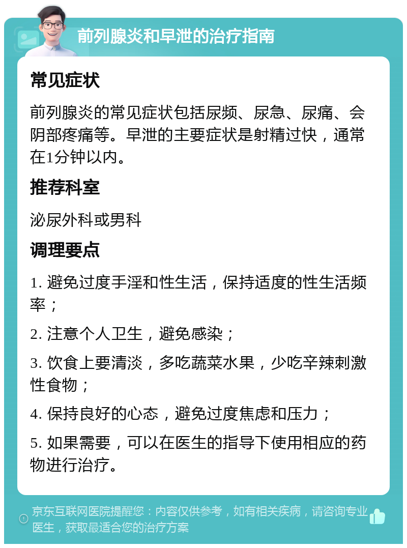 前列腺炎和早泄的治疗指南 常见症状 前列腺炎的常见症状包括尿频、尿急、尿痛、会阴部疼痛等。早泄的主要症状是射精过快，通常在1分钟以内。 推荐科室 泌尿外科或男科 调理要点 1. 避免过度手淫和性生活，保持适度的性生活频率； 2. 注意个人卫生，避免感染； 3. 饮食上要清淡，多吃蔬菜水果，少吃辛辣刺激性食物； 4. 保持良好的心态，避免过度焦虑和压力； 5. 如果需要，可以在医生的指导下使用相应的药物进行治疗。