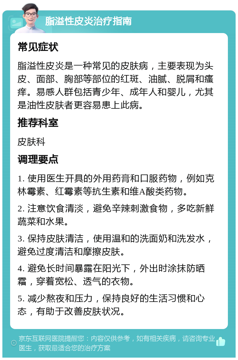 脂溢性皮炎治疗指南 常见症状 脂溢性皮炎是一种常见的皮肤病，主要表现为头皮、面部、胸部等部位的红斑、油腻、脱屑和瘙痒。易感人群包括青少年、成年人和婴儿，尤其是油性皮肤者更容易患上此病。 推荐科室 皮肤科 调理要点 1. 使用医生开具的外用药膏和口服药物，例如克林霉素、红霉素等抗生素和维A酸类药物。 2. 注意饮食清淡，避免辛辣刺激食物，多吃新鲜蔬菜和水果。 3. 保持皮肤清洁，使用温和的洗面奶和洗发水，避免过度清洁和摩擦皮肤。 4. 避免长时间暴露在阳光下，外出时涂抹防晒霜，穿着宽松、透气的衣物。 5. 减少熬夜和压力，保持良好的生活习惯和心态，有助于改善皮肤状况。