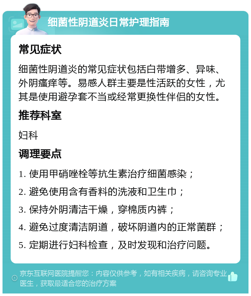 细菌性阴道炎日常护理指南 常见症状 细菌性阴道炎的常见症状包括白带增多、异味、外阴瘙痒等。易感人群主要是性活跃的女性，尤其是使用避孕套不当或经常更换性伴侣的女性。 推荐科室 妇科 调理要点 1. 使用甲硝唑栓等抗生素治疗细菌感染； 2. 避免使用含有香料的洗液和卫生巾； 3. 保持外阴清洁干燥，穿棉质内裤； 4. 避免过度清洁阴道，破坏阴道内的正常菌群； 5. 定期进行妇科检查，及时发现和治疗问题。