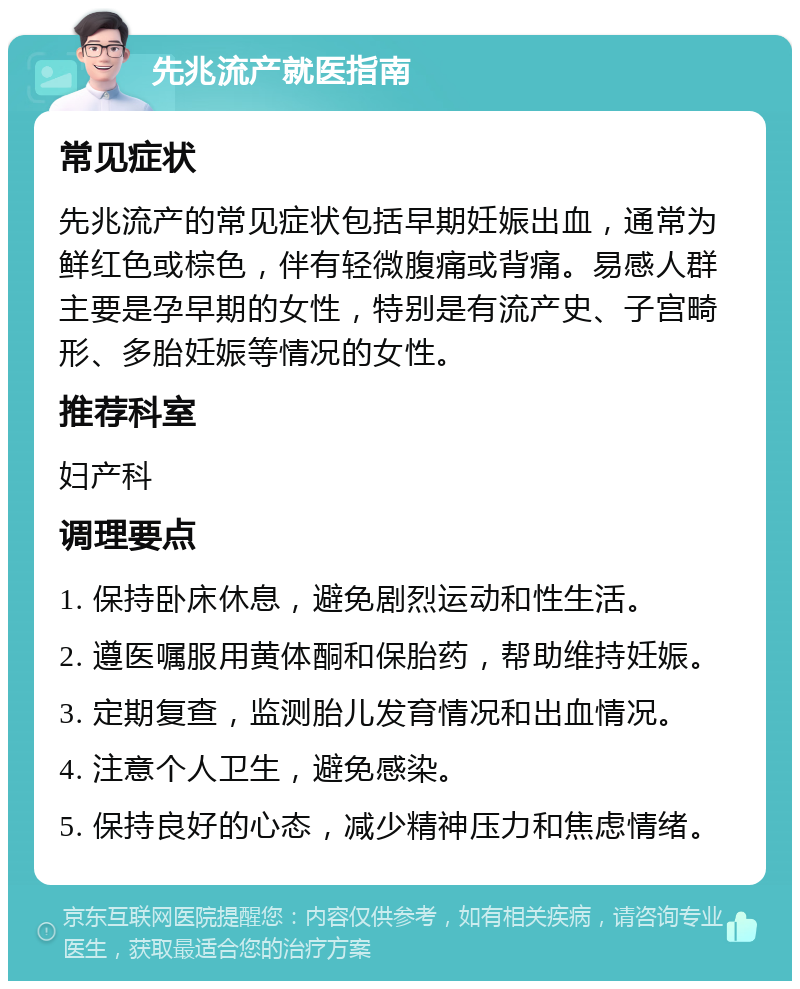 先兆流产就医指南 常见症状 先兆流产的常见症状包括早期妊娠出血，通常为鲜红色或棕色，伴有轻微腹痛或背痛。易感人群主要是孕早期的女性，特别是有流产史、子宫畸形、多胎妊娠等情况的女性。 推荐科室 妇产科 调理要点 1. 保持卧床休息，避免剧烈运动和性生活。 2. 遵医嘱服用黄体酮和保胎药，帮助维持妊娠。 3. 定期复查，监测胎儿发育情况和出血情况。 4. 注意个人卫生，避免感染。 5. 保持良好的心态，减少精神压力和焦虑情绪。