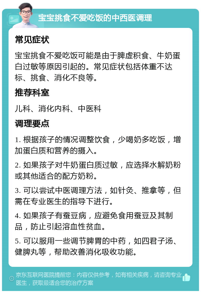 宝宝挑食不爱吃饭的中西医调理 常见症状 宝宝挑食不爱吃饭可能是由于脾虚积食、牛奶蛋白过敏等原因引起的。常见症状包括体重不达标、挑食、消化不良等。 推荐科室 儿科、消化内科、中医科 调理要点 1. 根据孩子的情况调整饮食，少喝奶多吃饭，增加蛋白质和营养的摄入。 2. 如果孩子对牛奶蛋白质过敏，应选择水解奶粉或其他适合的配方奶粉。 3. 可以尝试中医调理方法，如针灸、推拿等，但需在专业医生的指导下进行。 4. 如果孩子有蚕豆病，应避免食用蚕豆及其制品，防止引起溶血性贫血。 5. 可以服用一些调节脾胃的中药，如四君子汤、健脾丸等，帮助改善消化吸收功能。