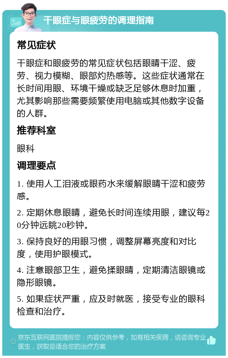 干眼症与眼疲劳的调理指南 常见症状 干眼症和眼疲劳的常见症状包括眼睛干涩、疲劳、视力模糊、眼部灼热感等。这些症状通常在长时间用眼、环境干燥或缺乏足够休息时加重，尤其影响那些需要频繁使用电脑或其他数字设备的人群。 推荐科室 眼科 调理要点 1. 使用人工泪液或眼药水来缓解眼睛干涩和疲劳感。 2. 定期休息眼睛，避免长时间连续用眼，建议每20分钟远眺20秒钟。 3. 保持良好的用眼习惯，调整屏幕亮度和对比度，使用护眼模式。 4. 注意眼部卫生，避免揉眼睛，定期清洁眼镜或隐形眼镜。 5. 如果症状严重，应及时就医，接受专业的眼科检查和治疗。