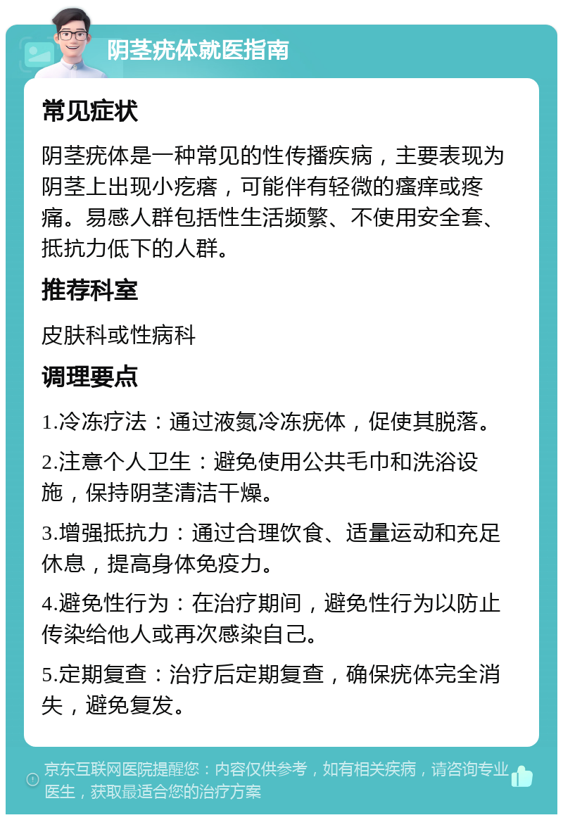 阴茎疣体就医指南 常见症状 阴茎疣体是一种常见的性传播疾病，主要表现为阴茎上出现小疙瘩，可能伴有轻微的瘙痒或疼痛。易感人群包括性生活频繁、不使用安全套、抵抗力低下的人群。 推荐科室 皮肤科或性病科 调理要点 1.冷冻疗法：通过液氮冷冻疣体，促使其脱落。 2.注意个人卫生：避免使用公共毛巾和洗浴设施，保持阴茎清洁干燥。 3.增强抵抗力：通过合理饮食、适量运动和充足休息，提高身体免疫力。 4.避免性行为：在治疗期间，避免性行为以防止传染给他人或再次感染自己。 5.定期复查：治疗后定期复查，确保疣体完全消失，避免复发。