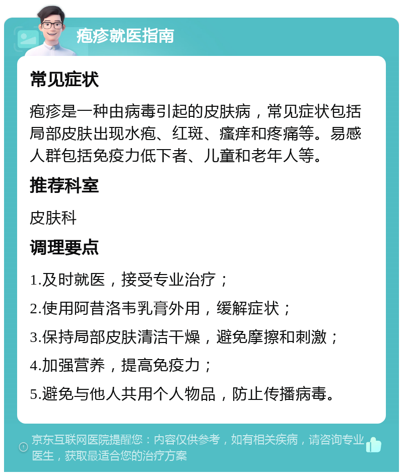 疱疹就医指南 常见症状 疱疹是一种由病毒引起的皮肤病，常见症状包括局部皮肤出现水疱、红斑、瘙痒和疼痛等。易感人群包括免疫力低下者、儿童和老年人等。 推荐科室 皮肤科 调理要点 1.及时就医，接受专业治疗； 2.使用阿昔洛韦乳膏外用，缓解症状； 3.保持局部皮肤清洁干燥，避免摩擦和刺激； 4.加强营养，提高免疫力； 5.避免与他人共用个人物品，防止传播病毒。