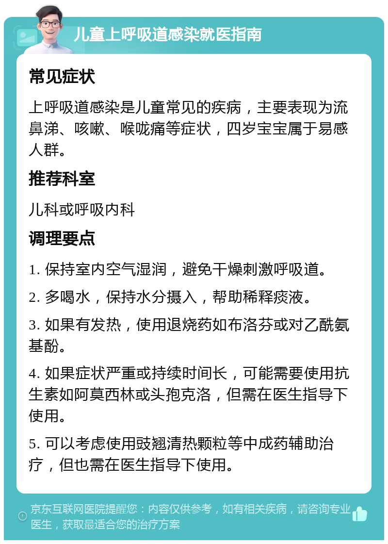 儿童上呼吸道感染就医指南 常见症状 上呼吸道感染是儿童常见的疾病，主要表现为流鼻涕、咳嗽、喉咙痛等症状，四岁宝宝属于易感人群。 推荐科室 儿科或呼吸内科 调理要点 1. 保持室内空气湿润，避免干燥刺激呼吸道。 2. 多喝水，保持水分摄入，帮助稀释痰液。 3. 如果有发热，使用退烧药如布洛芬或对乙酰氨基酚。 4. 如果症状严重或持续时间长，可能需要使用抗生素如阿莫西林或头孢克洛，但需在医生指导下使用。 5. 可以考虑使用豉翘清热颗粒等中成药辅助治疗，但也需在医生指导下使用。