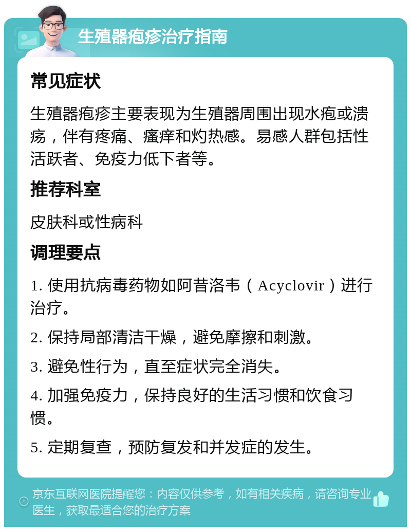 生殖器疱疹治疗指南 常见症状 生殖器疱疹主要表现为生殖器周围出现水疱或溃疡，伴有疼痛、瘙痒和灼热感。易感人群包括性活跃者、免疫力低下者等。 推荐科室 皮肤科或性病科 调理要点 1. 使用抗病毒药物如阿昔洛韦（Acyclovir）进行治疗。 2. 保持局部清洁干燥，避免摩擦和刺激。 3. 避免性行为，直至症状完全消失。 4. 加强免疫力，保持良好的生活习惯和饮食习惯。 5. 定期复查，预防复发和并发症的发生。