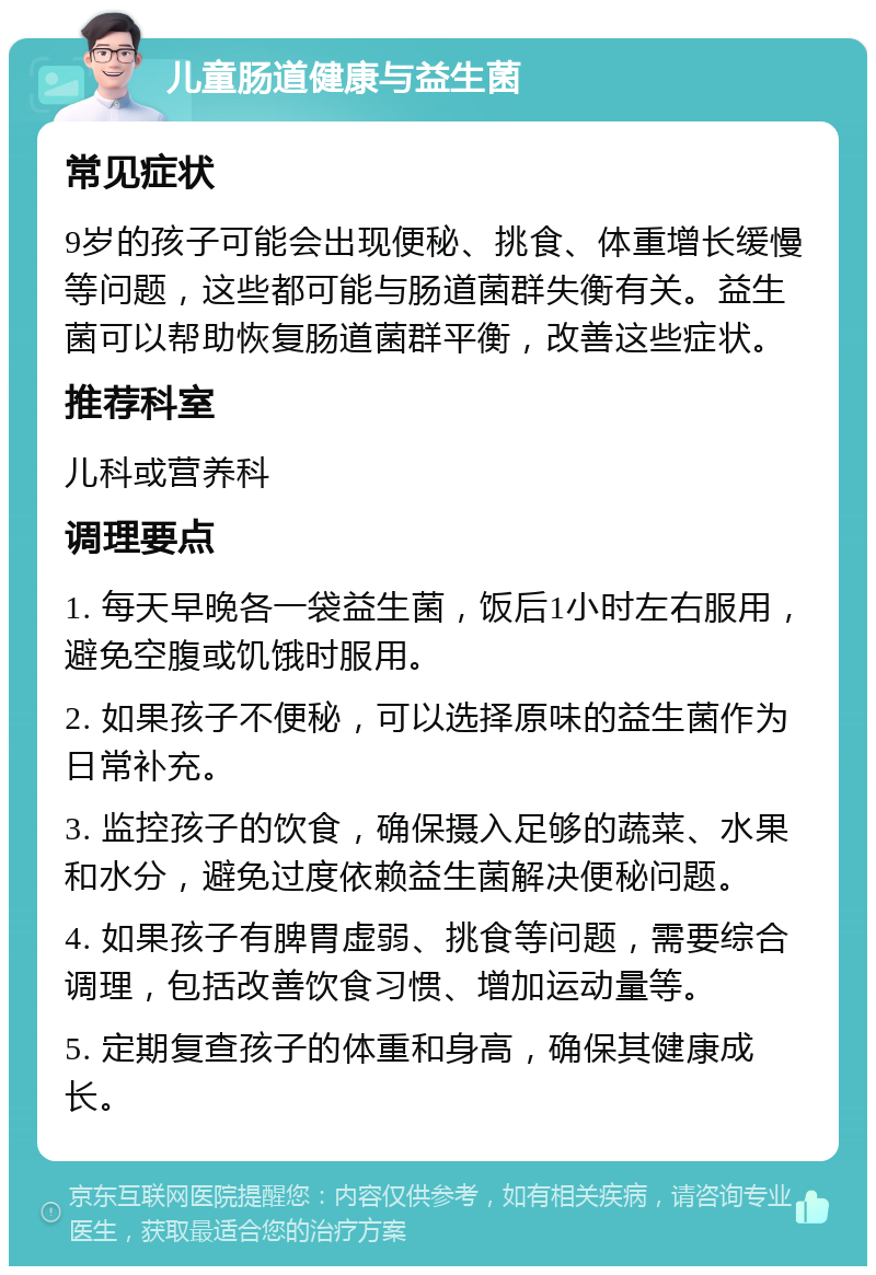 儿童肠道健康与益生菌 常见症状 9岁的孩子可能会出现便秘、挑食、体重增长缓慢等问题，这些都可能与肠道菌群失衡有关。益生菌可以帮助恢复肠道菌群平衡，改善这些症状。 推荐科室 儿科或营养科 调理要点 1. 每天早晚各一袋益生菌，饭后1小时左右服用，避免空腹或饥饿时服用。 2. 如果孩子不便秘，可以选择原味的益生菌作为日常补充。 3. 监控孩子的饮食，确保摄入足够的蔬菜、水果和水分，避免过度依赖益生菌解决便秘问题。 4. 如果孩子有脾胃虚弱、挑食等问题，需要综合调理，包括改善饮食习惯、增加运动量等。 5. 定期复查孩子的体重和身高，确保其健康成长。