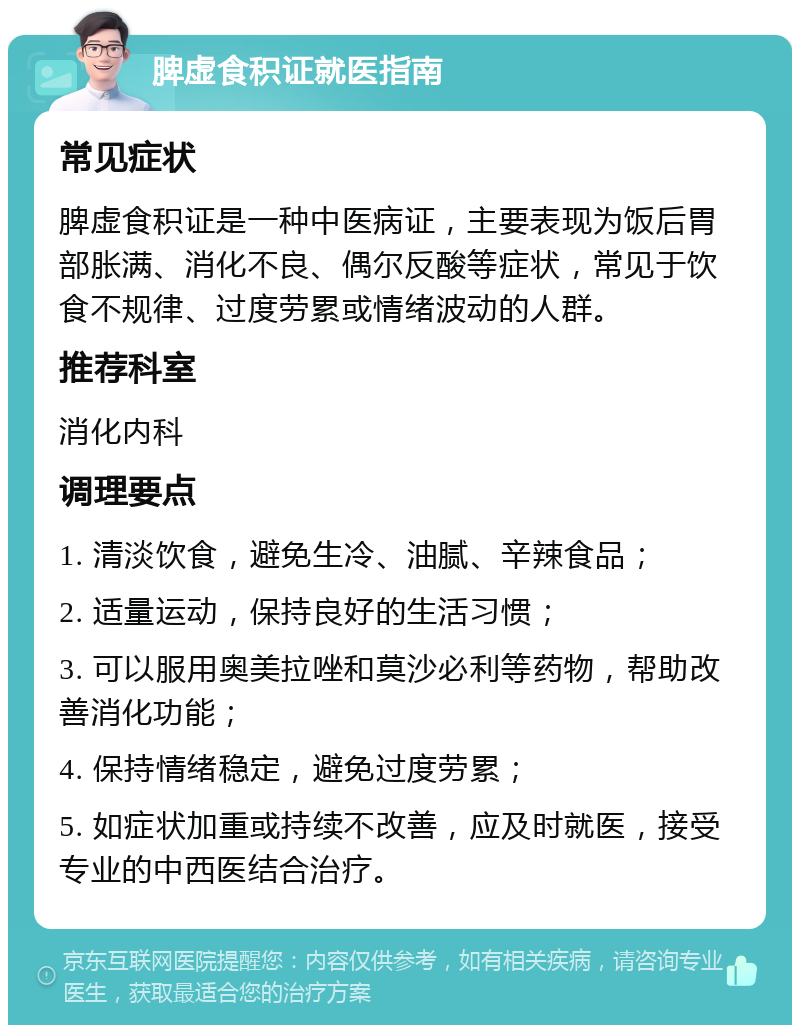 脾虚食积证就医指南 常见症状 脾虚食积证是一种中医病证，主要表现为饭后胃部胀满、消化不良、偶尔反酸等症状，常见于饮食不规律、过度劳累或情绪波动的人群。 推荐科室 消化内科 调理要点 1. 清淡饮食，避免生冷、油腻、辛辣食品； 2. 适量运动，保持良好的生活习惯； 3. 可以服用奥美拉唑和莫沙必利等药物，帮助改善消化功能； 4. 保持情绪稳定，避免过度劳累； 5. 如症状加重或持续不改善，应及时就医，接受专业的中西医结合治疗。