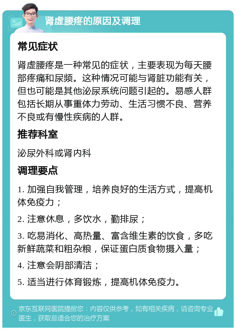 肾虚腰疼的原因及调理 常见症状 肾虚腰疼是一种常见的症状，主要表现为每天腰部疼痛和尿频。这种情况可能与肾脏功能有关，但也可能是其他泌尿系统问题引起的。易感人群包括长期从事重体力劳动、生活习惯不良、营养不良或有慢性疾病的人群。 推荐科室 泌尿外科或肾内科 调理要点 1. 加强自我管理，培养良好的生活方式，提高机体免疫力； 2. 注意休息，多饮水，勤排尿； 3. 吃易消化、高热量、富含维生素的饮食，多吃新鲜蔬菜和粗杂粮，保证蛋白质食物摄入量； 4. 注意会阴部清洁； 5. 适当进行体育锻炼，提高机体免疫力。