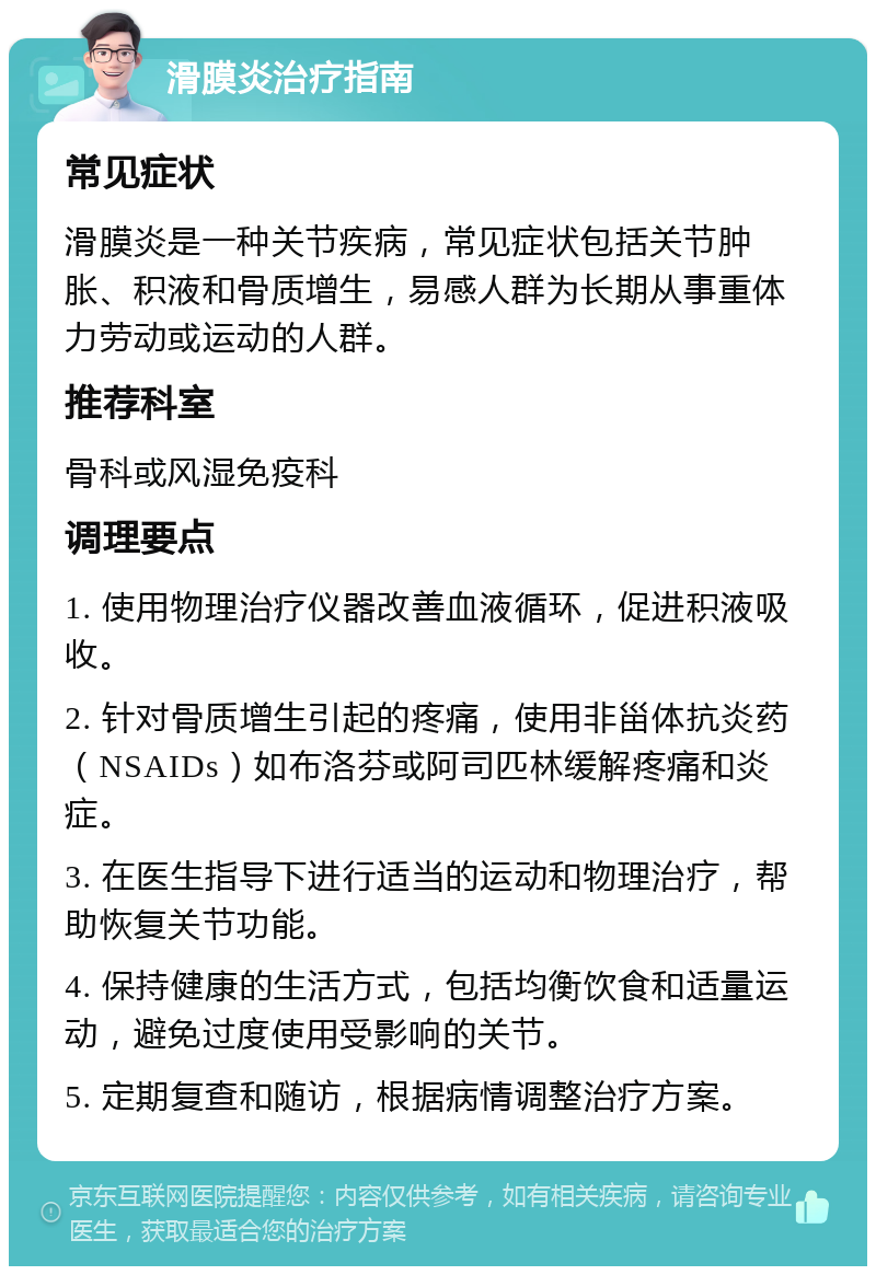 滑膜炎治疗指南 常见症状 滑膜炎是一种关节疾病，常见症状包括关节肿胀、积液和骨质增生，易感人群为长期从事重体力劳动或运动的人群。 推荐科室 骨科或风湿免疫科 调理要点 1. 使用物理治疗仪器改善血液循环，促进积液吸收。 2. 针对骨质增生引起的疼痛，使用非甾体抗炎药（NSAIDs）如布洛芬或阿司匹林缓解疼痛和炎症。 3. 在医生指导下进行适当的运动和物理治疗，帮助恢复关节功能。 4. 保持健康的生活方式，包括均衡饮食和适量运动，避免过度使用受影响的关节。 5. 定期复查和随访，根据病情调整治疗方案。