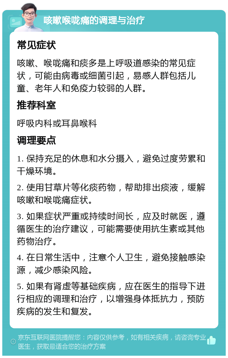 咳嗽喉咙痛的调理与治疗 常见症状 咳嗽、喉咙痛和痰多是上呼吸道感染的常见症状，可能由病毒或细菌引起，易感人群包括儿童、老年人和免疫力较弱的人群。 推荐科室 呼吸内科或耳鼻喉科 调理要点 1. 保持充足的休息和水分摄入，避免过度劳累和干燥环境。 2. 使用甘草片等化痰药物，帮助排出痰液，缓解咳嗽和喉咙痛症状。 3. 如果症状严重或持续时间长，应及时就医，遵循医生的治疗建议，可能需要使用抗生素或其他药物治疗。 4. 在日常生活中，注意个人卫生，避免接触感染源，减少感染风险。 5. 如果有肾虚等基础疾病，应在医生的指导下进行相应的调理和治疗，以增强身体抵抗力，预防疾病的发生和复发。