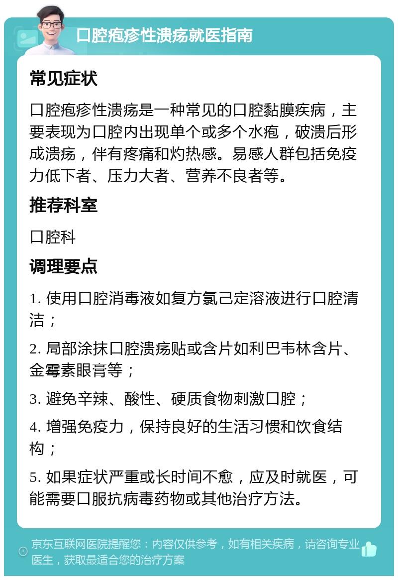 口腔疱疹性溃疡就医指南 常见症状 口腔疱疹性溃疡是一种常见的口腔黏膜疾病，主要表现为口腔内出现单个或多个水疱，破溃后形成溃疡，伴有疼痛和灼热感。易感人群包括免疫力低下者、压力大者、营养不良者等。 推荐科室 口腔科 调理要点 1. 使用口腔消毒液如复方氯己定溶液进行口腔清洁； 2. 局部涂抹口腔溃疡贴或含片如利巴韦林含片、金霉素眼膏等； 3. 避免辛辣、酸性、硬质食物刺激口腔； 4. 增强免疫力，保持良好的生活习惯和饮食结构； 5. 如果症状严重或长时间不愈，应及时就医，可能需要口服抗病毒药物或其他治疗方法。