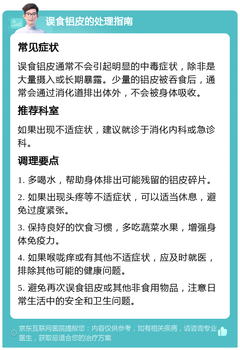 误食铝皮的处理指南 常见症状 误食铝皮通常不会引起明显的中毒症状，除非是大量摄入或长期暴露。少量的铝皮被吞食后，通常会通过消化道排出体外，不会被身体吸收。 推荐科室 如果出现不适症状，建议就诊于消化内科或急诊科。 调理要点 1. 多喝水，帮助身体排出可能残留的铝皮碎片。 2. 如果出现头疼等不适症状，可以适当休息，避免过度紧张。 3. 保持良好的饮食习惯，多吃蔬菜水果，增强身体免疫力。 4. 如果喉咙痒或有其他不适症状，应及时就医，排除其他可能的健康问题。 5. 避免再次误食铝皮或其他非食用物品，注意日常生活中的安全和卫生问题。