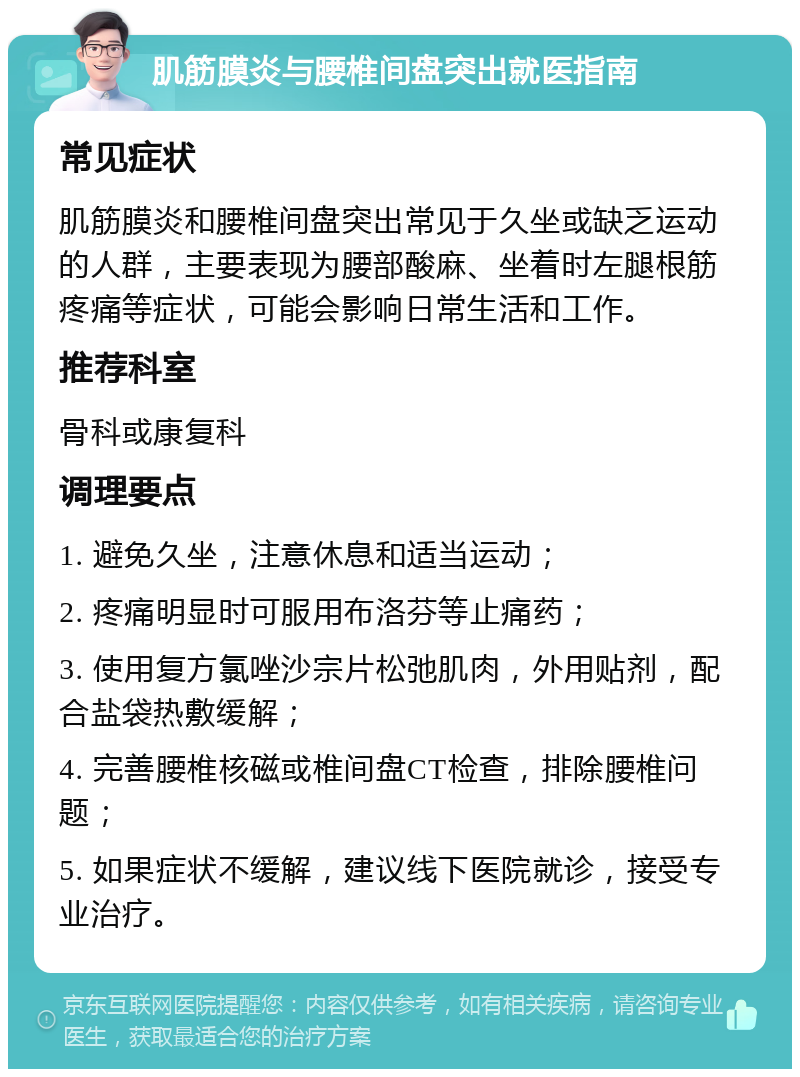 肌筋膜炎与腰椎间盘突出就医指南 常见症状 肌筋膜炎和腰椎间盘突出常见于久坐或缺乏运动的人群，主要表现为腰部酸麻、坐着时左腿根筋疼痛等症状，可能会影响日常生活和工作。 推荐科室 骨科或康复科 调理要点 1. 避免久坐，注意休息和适当运动； 2. 疼痛明显时可服用布洛芬等止痛药； 3. 使用复方氯唑沙宗片松弛肌肉，外用贴剂，配合盐袋热敷缓解； 4. 完善腰椎核磁或椎间盘CT检查，排除腰椎问题； 5. 如果症状不缓解，建议线下医院就诊，接受专业治疗。