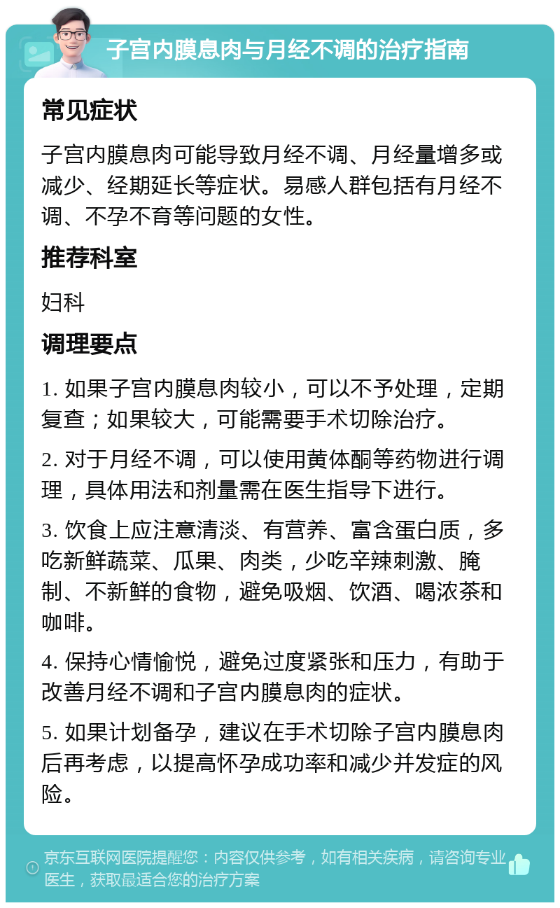 子宫内膜息肉与月经不调的治疗指南 常见症状 子宫内膜息肉可能导致月经不调、月经量增多或减少、经期延长等症状。易感人群包括有月经不调、不孕不育等问题的女性。 推荐科室 妇科 调理要点 1. 如果子宫内膜息肉较小，可以不予处理，定期复查；如果较大，可能需要手术切除治疗。 2. 对于月经不调，可以使用黄体酮等药物进行调理，具体用法和剂量需在医生指导下进行。 3. 饮食上应注意清淡、有营养、富含蛋白质，多吃新鲜蔬菜、瓜果、肉类，少吃辛辣刺激、腌制、不新鲜的食物，避免吸烟、饮酒、喝浓茶和咖啡。 4. 保持心情愉悦，避免过度紧张和压力，有助于改善月经不调和子宫内膜息肉的症状。 5. 如果计划备孕，建议在手术切除子宫内膜息肉后再考虑，以提高怀孕成功率和减少并发症的风险。