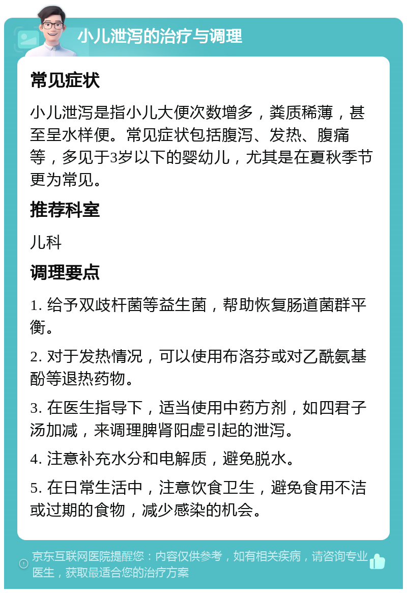 小儿泄泻的治疗与调理 常见症状 小儿泄泻是指小儿大便次数增多，粪质稀薄，甚至呈水样便。常见症状包括腹泻、发热、腹痛等，多见于3岁以下的婴幼儿，尤其是在夏秋季节更为常见。 推荐科室 儿科 调理要点 1. 给予双歧杆菌等益生菌，帮助恢复肠道菌群平衡。 2. 对于发热情况，可以使用布洛芬或对乙酰氨基酚等退热药物。 3. 在医生指导下，适当使用中药方剂，如四君子汤加减，来调理脾肾阳虚引起的泄泻。 4. 注意补充水分和电解质，避免脱水。 5. 在日常生活中，注意饮食卫生，避免食用不洁或过期的食物，减少感染的机会。