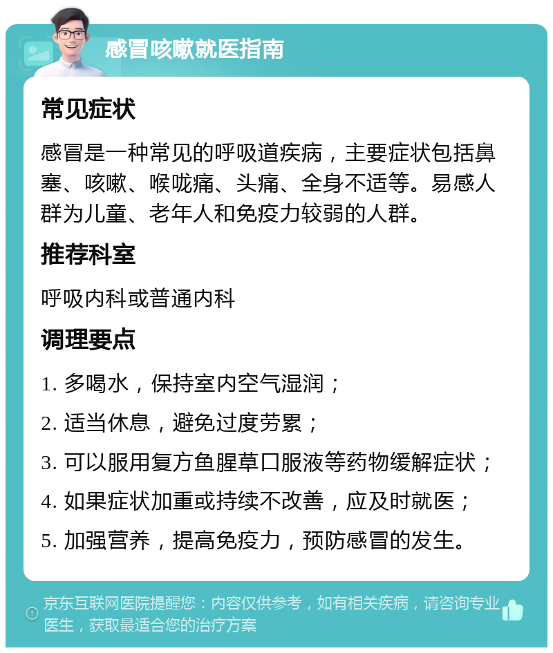 感冒咳嗽就医指南 常见症状 感冒是一种常见的呼吸道疾病，主要症状包括鼻塞、咳嗽、喉咙痛、头痛、全身不适等。易感人群为儿童、老年人和免疫力较弱的人群。 推荐科室 呼吸内科或普通内科 调理要点 1. 多喝水，保持室内空气湿润； 2. 适当休息，避免过度劳累； 3. 可以服用复方鱼腥草口服液等药物缓解症状； 4. 如果症状加重或持续不改善，应及时就医； 5. 加强营养，提高免疫力，预防感冒的发生。