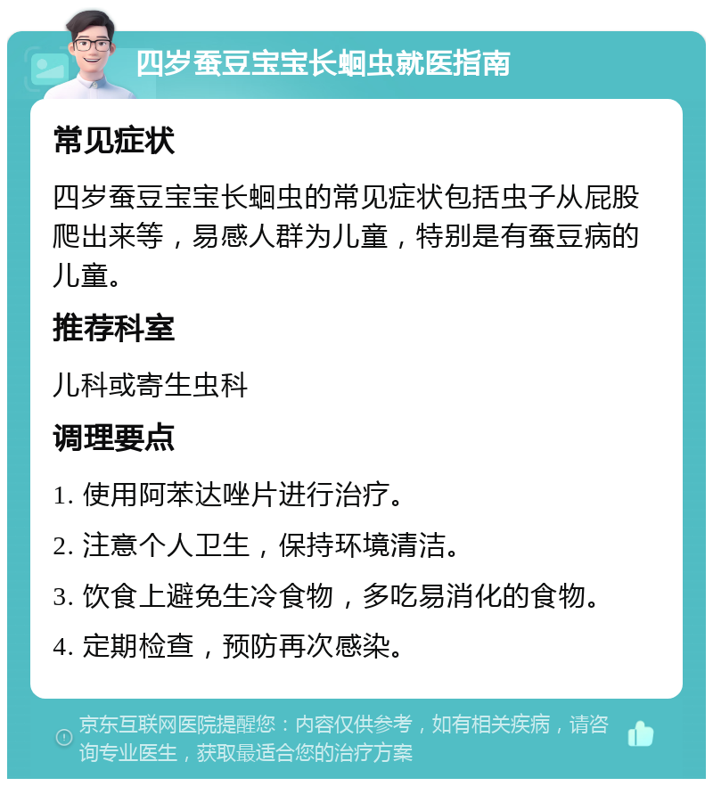 四岁蚕豆宝宝长蛔虫就医指南 常见症状 四岁蚕豆宝宝长蛔虫的常见症状包括虫子从屁股爬出来等，易感人群为儿童，特别是有蚕豆病的儿童。 推荐科室 儿科或寄生虫科 调理要点 1. 使用阿苯达唑片进行治疗。 2. 注意个人卫生，保持环境清洁。 3. 饮食上避免生冷食物，多吃易消化的食物。 4. 定期检查，预防再次感染。