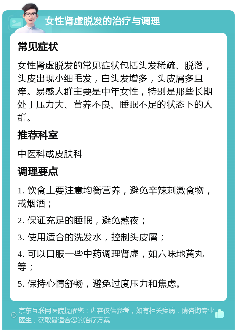 女性肾虚脱发的治疗与调理 常见症状 女性肾虚脱发的常见症状包括头发稀疏、脱落，头皮出现小细毛发，白头发增多，头皮屑多且痒。易感人群主要是中年女性，特别是那些长期处于压力大、营养不良、睡眠不足的状态下的人群。 推荐科室 中医科或皮肤科 调理要点 1. 饮食上要注意均衡营养，避免辛辣刺激食物，戒烟酒； 2. 保证充足的睡眠，避免熬夜； 3. 使用适合的洗发水，控制头皮屑； 4. 可以口服一些中药调理肾虚，如六味地黄丸等； 5. 保持心情舒畅，避免过度压力和焦虑。