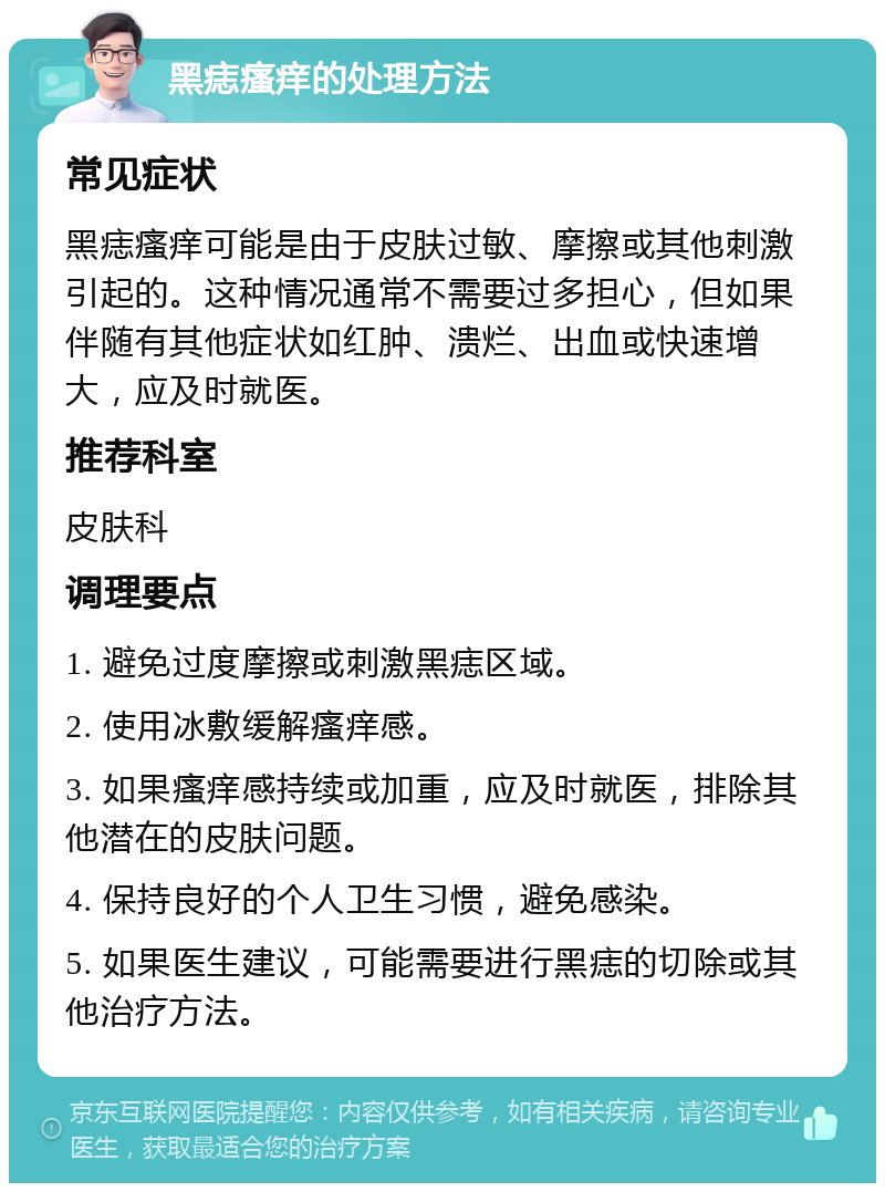 黑痣瘙痒的处理方法 常见症状 黑痣瘙痒可能是由于皮肤过敏、摩擦或其他刺激引起的。这种情况通常不需要过多担心，但如果伴随有其他症状如红肿、溃烂、出血或快速增大，应及时就医。 推荐科室 皮肤科 调理要点 1. 避免过度摩擦或刺激黑痣区域。 2. 使用冰敷缓解瘙痒感。 3. 如果瘙痒感持续或加重，应及时就医，排除其他潜在的皮肤问题。 4. 保持良好的个人卫生习惯，避免感染。 5. 如果医生建议，可能需要进行黑痣的切除或其他治疗方法。