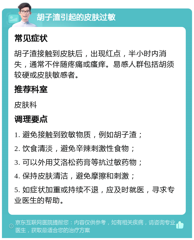 胡子渣引起的皮肤过敏 常见症状 胡子渣接触到皮肤后，出现红点，半小时内消失，通常不伴随疼痛或瘙痒。易感人群包括胡须较硬或皮肤敏感者。 推荐科室 皮肤科 调理要点 1. 避免接触到致敏物质，例如胡子渣； 2. 饮食清淡，避免辛辣刺激性食物； 3. 可以外用艾洛松药膏等抗过敏药物； 4. 保持皮肤清洁，避免摩擦和刺激； 5. 如症状加重或持续不退，应及时就医，寻求专业医生的帮助。