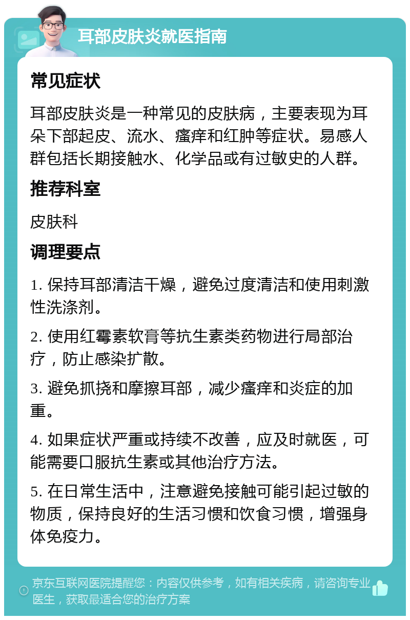 耳部皮肤炎就医指南 常见症状 耳部皮肤炎是一种常见的皮肤病，主要表现为耳朵下部起皮、流水、瘙痒和红肿等症状。易感人群包括长期接触水、化学品或有过敏史的人群。 推荐科室 皮肤科 调理要点 1. 保持耳部清洁干燥，避免过度清洁和使用刺激性洗涤剂。 2. 使用红霉素软膏等抗生素类药物进行局部治疗，防止感染扩散。 3. 避免抓挠和摩擦耳部，减少瘙痒和炎症的加重。 4. 如果症状严重或持续不改善，应及时就医，可能需要口服抗生素或其他治疗方法。 5. 在日常生活中，注意避免接触可能引起过敏的物质，保持良好的生活习惯和饮食习惯，增强身体免疫力。