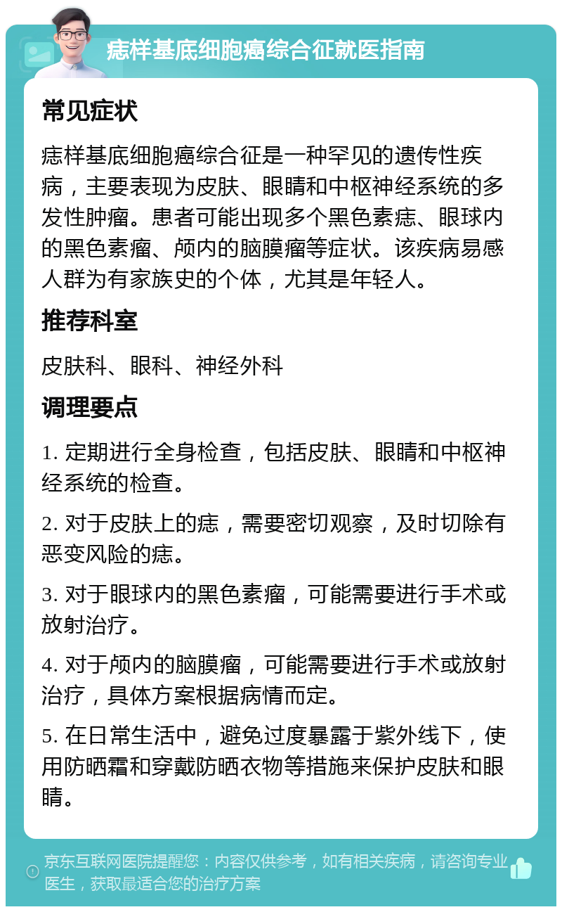 痣样基底细胞癌综合征就医指南 常见症状 痣样基底细胞癌综合征是一种罕见的遗传性疾病，主要表现为皮肤、眼睛和中枢神经系统的多发性肿瘤。患者可能出现多个黑色素痣、眼球内的黑色素瘤、颅内的脑膜瘤等症状。该疾病易感人群为有家族史的个体，尤其是年轻人。 推荐科室 皮肤科、眼科、神经外科 调理要点 1. 定期进行全身检查，包括皮肤、眼睛和中枢神经系统的检查。 2. 对于皮肤上的痣，需要密切观察，及时切除有恶变风险的痣。 3. 对于眼球内的黑色素瘤，可能需要进行手术或放射治疗。 4. 对于颅内的脑膜瘤，可能需要进行手术或放射治疗，具体方案根据病情而定。 5. 在日常生活中，避免过度暴露于紫外线下，使用防晒霜和穿戴防晒衣物等措施来保护皮肤和眼睛。