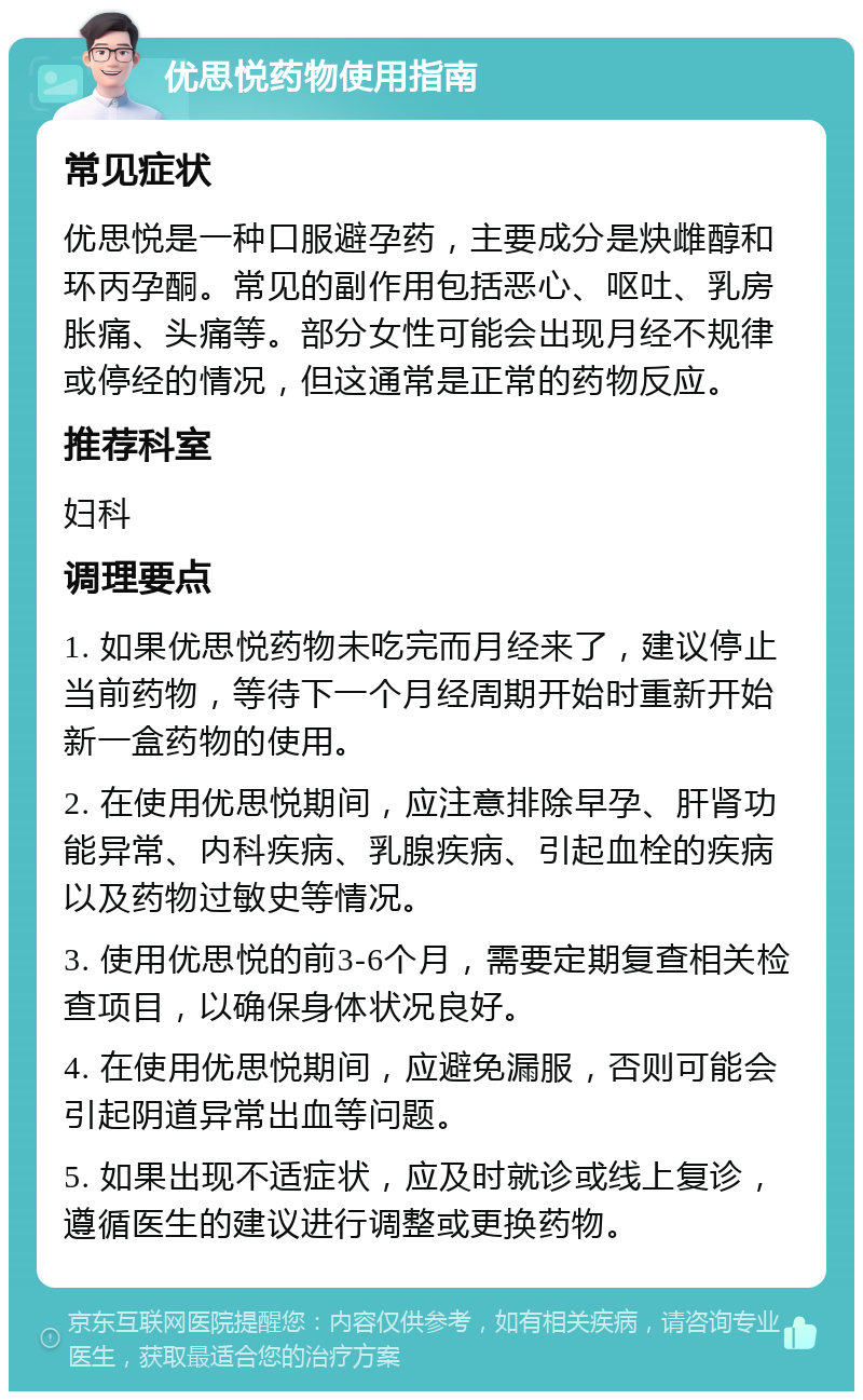 优思悦药物使用指南 常见症状 优思悦是一种口服避孕药，主要成分是炔雌醇和环丙孕酮。常见的副作用包括恶心、呕吐、乳房胀痛、头痛等。部分女性可能会出现月经不规律或停经的情况，但这通常是正常的药物反应。 推荐科室 妇科 调理要点 1. 如果优思悦药物未吃完而月经来了，建议停止当前药物，等待下一个月经周期开始时重新开始新一盒药物的使用。 2. 在使用优思悦期间，应注意排除早孕、肝肾功能异常、内科疾病、乳腺疾病、引起血栓的疾病以及药物过敏史等情况。 3. 使用优思悦的前3-6个月，需要定期复查相关检查项目，以确保身体状况良好。 4. 在使用优思悦期间，应避免漏服，否则可能会引起阴道异常出血等问题。 5. 如果出现不适症状，应及时就诊或线上复诊，遵循医生的建议进行调整或更换药物。