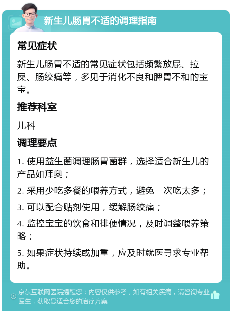 新生儿肠胃不适的调理指南 常见症状 新生儿肠胃不适的常见症状包括频繁放屁、拉屎、肠绞痛等，多见于消化不良和脾胃不和的宝宝。 推荐科室 儿科 调理要点 1. 使用益生菌调理肠胃菌群，选择适合新生儿的产品如拜奥； 2. 采用少吃多餐的喂养方式，避免一次吃太多； 3. 可以配合贴剂使用，缓解肠绞痛； 4. 监控宝宝的饮食和排便情况，及时调整喂养策略； 5. 如果症状持续或加重，应及时就医寻求专业帮助。