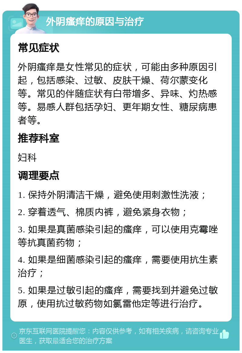 外阴瘙痒的原因与治疗 常见症状 外阴瘙痒是女性常见的症状，可能由多种原因引起，包括感染、过敏、皮肤干燥、荷尔蒙变化等。常见的伴随症状有白带增多、异味、灼热感等。易感人群包括孕妇、更年期女性、糖尿病患者等。 推荐科室 妇科 调理要点 1. 保持外阴清洁干燥，避免使用刺激性洗液； 2. 穿着透气、棉质内裤，避免紧身衣物； 3. 如果是真菌感染引起的瘙痒，可以使用克霉唑等抗真菌药物； 4. 如果是细菌感染引起的瘙痒，需要使用抗生素治疗； 5. 如果是过敏引起的瘙痒，需要找到并避免过敏原，使用抗过敏药物如氯雷他定等进行治疗。