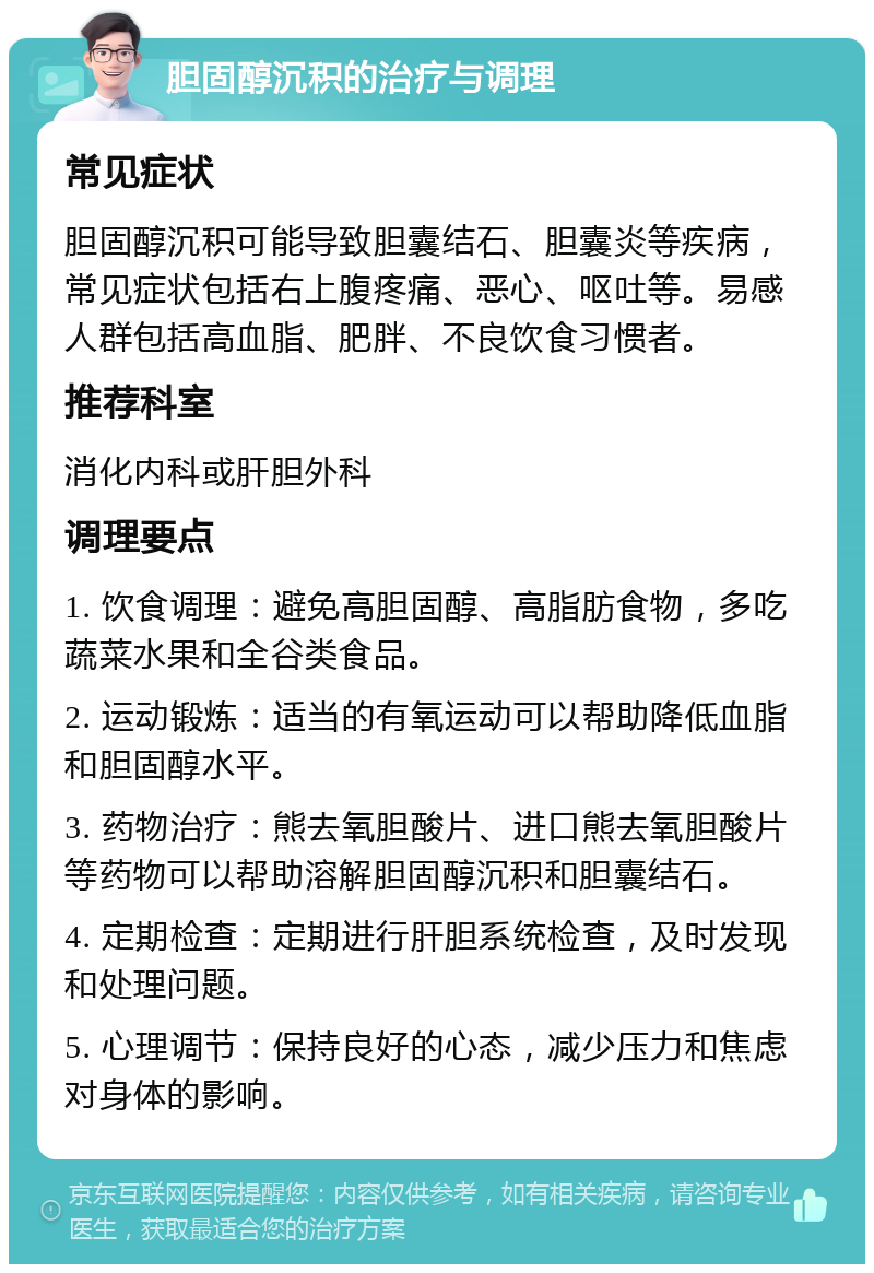 胆固醇沉积的治疗与调理 常见症状 胆固醇沉积可能导致胆囊结石、胆囊炎等疾病，常见症状包括右上腹疼痛、恶心、呕吐等。易感人群包括高血脂、肥胖、不良饮食习惯者。 推荐科室 消化内科或肝胆外科 调理要点 1. 饮食调理：避免高胆固醇、高脂肪食物，多吃蔬菜水果和全谷类食品。 2. 运动锻炼：适当的有氧运动可以帮助降低血脂和胆固醇水平。 3. 药物治疗：熊去氧胆酸片、进口熊去氧胆酸片等药物可以帮助溶解胆固醇沉积和胆囊结石。 4. 定期检查：定期进行肝胆系统检查，及时发现和处理问题。 5. 心理调节：保持良好的心态，减少压力和焦虑对身体的影响。